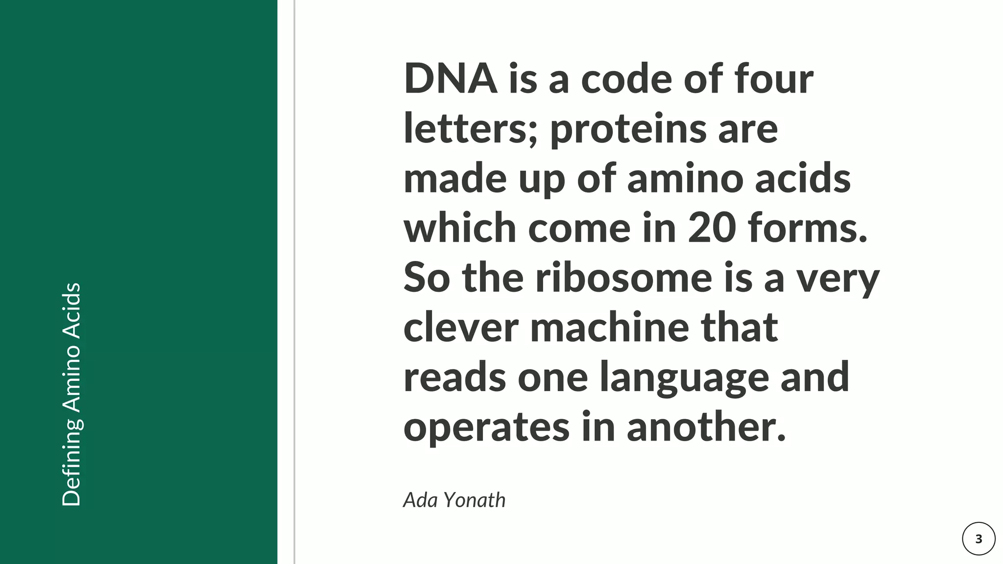 DNA is a code of four
letters; proteins are
made up of amino acids
which come in 20 forms.
So the ribosome is a very
clever machine that
reads one language and
operates in another.
Ada Yonath
Defining
Amino
Acids
 