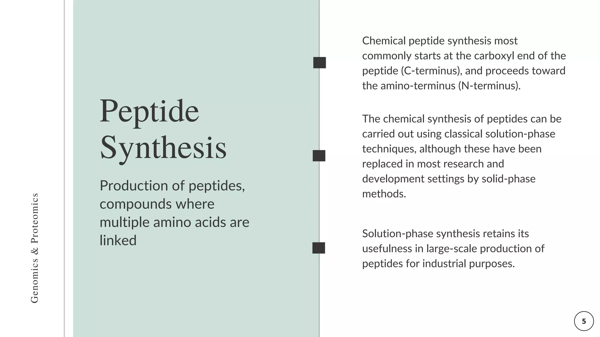 Production of peptides,
compounds where
multiple amino acids are
linked
Peptide
Synthesis
Solution-phase synthesis retains its
usefulness in large-scale production of
peptides for industrial purposes.
Genomics
&
Proteomics
Chemical peptide synthesis most
commonly starts at the carboxyl end of the
peptide (C-terminus), and proceeds toward
the amino-terminus (N-terminus).
The chemical synthesis of peptides can be
carried out using classical solution-phase
techniques, although these have been
replaced in most research and
development settings by solid-phase
methods.
 