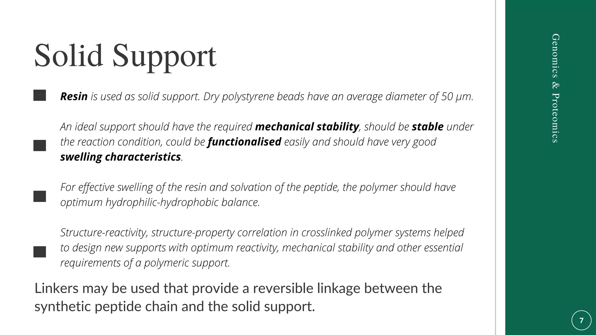 Linkers may be used that provide a reversible linkage between the
synthetic peptide chain and the solid support.
Resin is used as solid support. Dry polystyrene beads have an average diameter of 50 µm.
An ideal support should have the required mechanical stability, should be stable under
the reaction condition, could be functionalised easily and should have very good
swelling characteristics.
For effective swelling of the resin and solvation of the peptide, the polymer should have
optimum hydrophilic-hydrophobic balance.
Structure-reactivity, structure-property correlation in crosslinked polymer systems helped
to design new supports with optimum reactivity, mechanical stability and other essential
requirements of a polymeric support.
Solid Support
Genomics
&
Proteomics
 