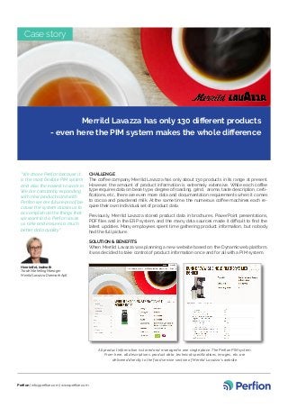 Merrild Lavazza has only 130 different products
- even here the PIM system makes the whole difference
“We chose Perfion because it
is the most flexible PIM system
and also the easiest to work in.
We are constantly expanding
with new products and with
Perfion we are future-proof be-
cause the system allows us to
accomplish all the things that
we want to do. Perfion saves
us time and ensures a much
better data quality”
Henriette Linderoth
Trade Marketing Manager
Merrild Lavazza Danmark ApS
CHALLENGE
The coffee company Merrild Lavazza has only about 130 products in its range at present.
However, the amount of product information is extremely extensive. While each coffee
type requires data on bean type, degree of roasting, grind, aroma, taste description, certi-
fications, etc., there are even more data and documentation requirements when it comes
to cocoa and powdered milk. At the same time, the numerous coffee machines each re-
quire their own individual set of product data.
Previously, Merrild Lavazza stored product data in brochures, PowerPoint presentations,
PDF files and in the ERP system, and the many data sources made it difficult to find the
latest updates. Many employees spent time gathering product information, but nobody
had the full picture.
SOLUTION & BENEFITS
When Merrild Lavazza was planning a new website based on the Dynamicweb platform,
it was decided to take control of product information once and for all with a PIM system.
Case story
Perfion | info@perfion.com | www.perfion.com
All product information is stored and managed in one single place: The Perfion PIM system.
From here, all descriptions, product data, technical specifications, images, etc. are
delivered directly to the food service section of Merrild Lavazza’s website.
 