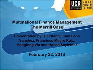 Multinational Finance Management
„The Merrill Case‟
Presentation by: Yu Zhang, Juan Leon
Sanchez, Francisco Magro Ruiz,
Hongfeng Wu and Hasan Soylemez
February 22, 2013
 
