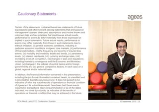 Cautionary Statements

Certain of the statements contained herein are statements of future
expectations and other forward-looking statements that are based on
management's current views and assumptions and involve known and
unknown risks and uncertainties that could cause actual results,
performance or events to differ materially from those expressed or
implied in such statements. Future actual results, performance or
events may differ materially from those in such statements due to,
without limitation, (i) general economic conditions, including in
particular economic conditions in Ageas’ core markets, (ii) performance
of financial markets, (iii) the frequency and severity of insured loss
events, (iv) mortality and morbidity levels and trends, (v) persistency
levels, (vi) interest rate levels, (vii) currency exchange rates, (viii)
increasing levels of competition, (ix) changes in laws and regulations,
including monetary convergence and the Economic and Monetary
Union, (x) changes in the policies of central banks and/or foreign
governments and (xi) general competitive factors, in each case on a
global, regional and/or national basis.
In addition, the financial information contained in this presentation,
including the pro forma information contained herein, is unaudited and
is provided for illustrative purposes only. It does not purport to be
indicative of what the actual results of operations or financial condition
of Ageas and its subsidiaries would have been had these events
occurred or transactions been consummated on or as of the dates
indicated, nor does it purport to be indicative of the results of
operations or financial condition that may be achieved in the future.

BOA Merrill Lynch CEO Conference - London

29 September 2010 | 13

 