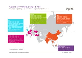 Ageas’s key markets, Europe & Asia
Financial reporting & segmentation aligned since Q1 10

UK:
 Inflow FY 09 : EUR 0.9 bn
 Inflow H1 10 : EUR 0.5 bn
 Strong in Personal lines, expanding
Commercial lines (83%/17%)
 Multi-channel strategy
 100% owner of specific distributors
RIAS, FIS and recently acquired
KFIS
 Mainly Non-Life business/ Life
activity in start-up

Belgium
 Inflow FY 09 : EUR 6.9 bn
 Inflow H1 10 : EUR 3.5 bn
 75% owned, operating under name AG
Insurance since June 09
 Multi-channel via brokers and bank;
Employee Benefits dedicated channel
for life & healthcare
 Life/ Non-Life: 75%/25%

Asia
 Inflow FY 09 : EUR 4.1 bn
 Inflow H1 10 : EUR 3.4 bn
 Active in 5 countries, fast growing
 Strong partnerships with leading
local partners
 Regional headquarters in Hong Kong
 Life/ Non-Life : 92%/8%

Continental Europe:
 Inflow FY 09 : EUR 3.9 bn
 Inflow H1 10 : EUR 2.2 bn
 Mix of mature positions, smaller
positions in fast growing markets &
new activities
 Life/ Non-Life : 90%/10%

* FY 09 inflow figures on a 100 % basis

BOA Merrill Lynch CEO Conference - London

Total Insurance:
 Inflow FY 09 : EUR 15.8 bn
 Inflow H1 10 : EUR 9.6 bn
 Life/ Non-Life : 80%/20%

29 September 2010 | 3

 