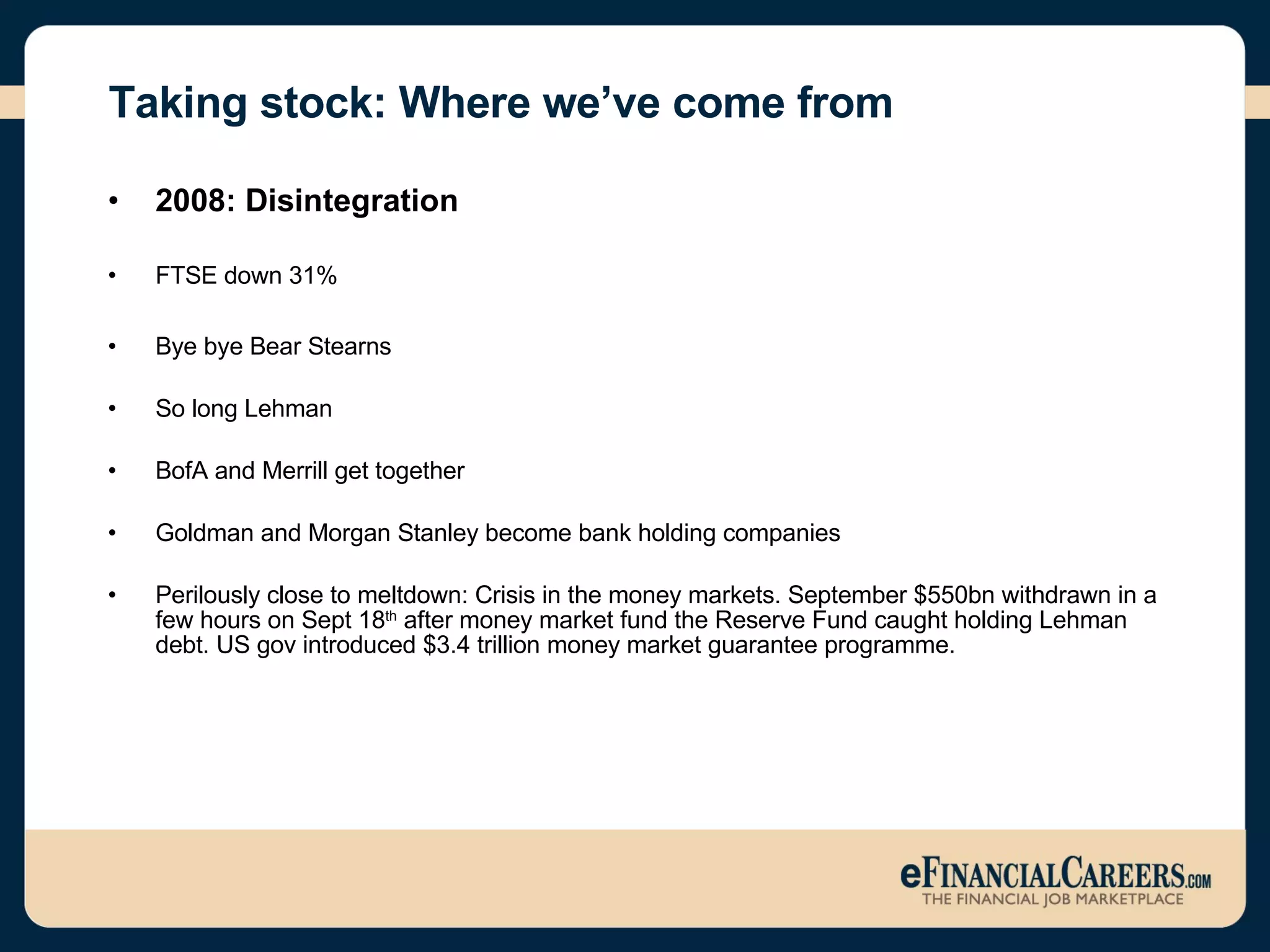 Taking stock: Where we’ve come from 2008: Disintegration FTSE down 31%  Bye bye Bear Stearns So long Lehman  BofA and Merrill get together Goldman and Morgan Stanley become bank holding companies Perilously close to meltdown: Crisis in the money markets. September $550bn withdrawn in a few hours on Sept 18 th  after money market fund the Reserve Fund caught holding Lehman debt. US gov introduced $3.4 trillion money market guarantee programme.  