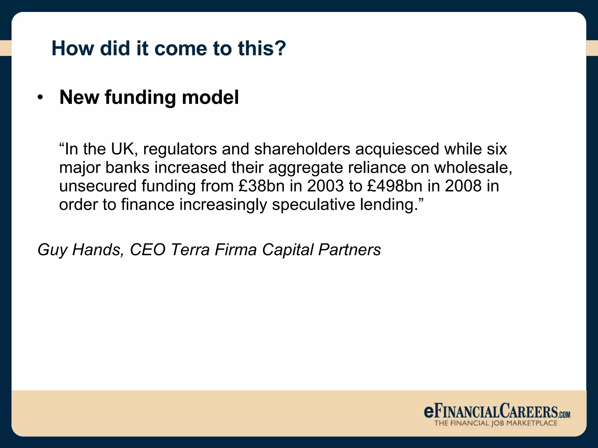 How did it come to this? New funding model  “ In the UK, regulators and shareholders acquiesced while six major banks increased their aggregate reliance on wholesale, unsecured funding from £38bn in 2003 to £498bn in 2008 in order to finance increasingly speculative lending.” Guy Hands, CEO Terra Firma Capital Partners  