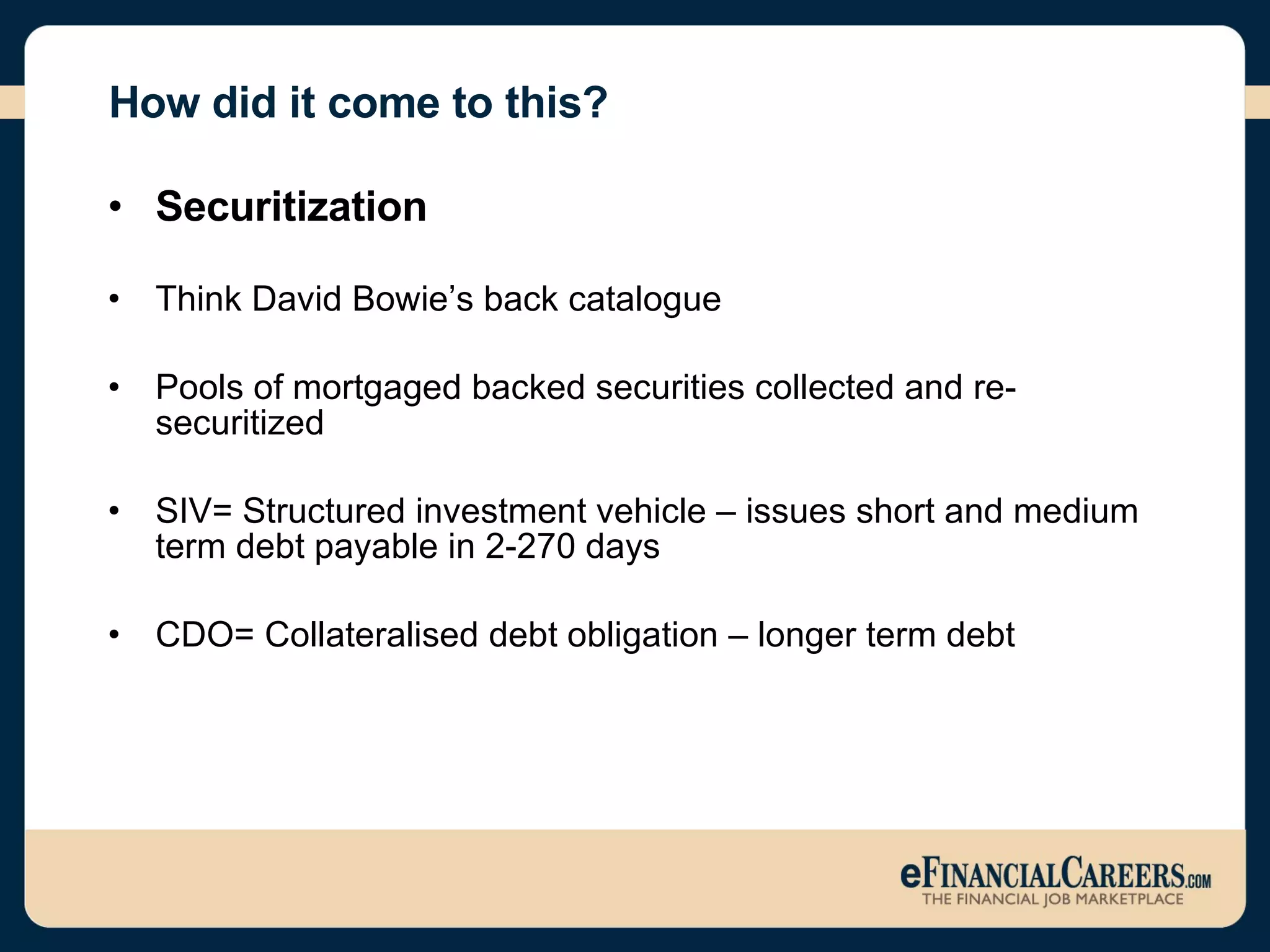 How did it come to this? Securitization Think David Bowie’s back catalogue Pools of mortgaged backed securities collected and re-securitized SIV= Structured investment vehicle – issues short and medium term debt payable in 2-270 days  CDO= Collateralised debt obligation – longer term debt 
