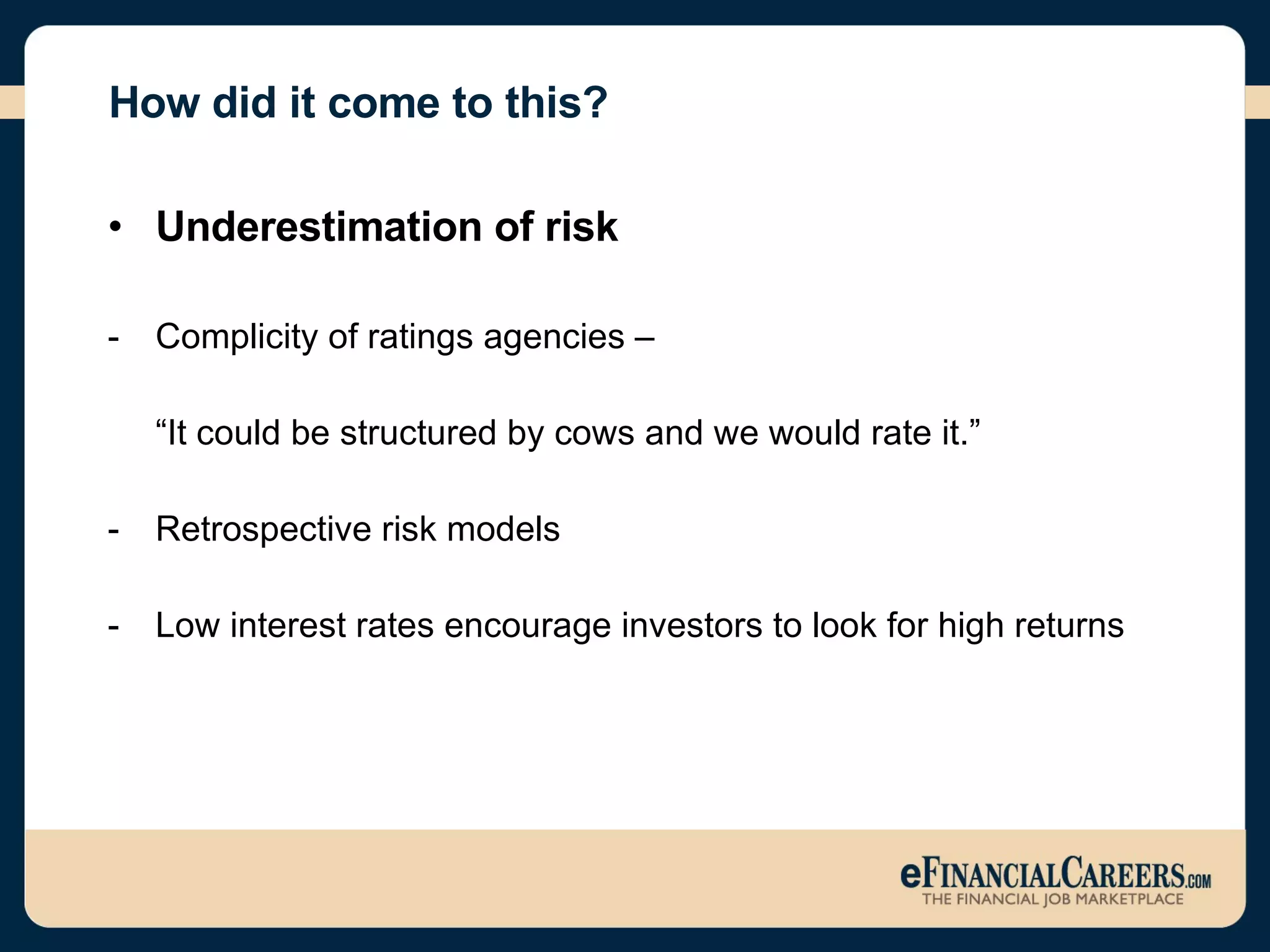How did it come to this? Underestimation of risk Complicity of ratings agencies –  “ It could be structured by cows and we would rate it.” Retrospective risk models  Low interest rates encourage investors to look for high returns 
