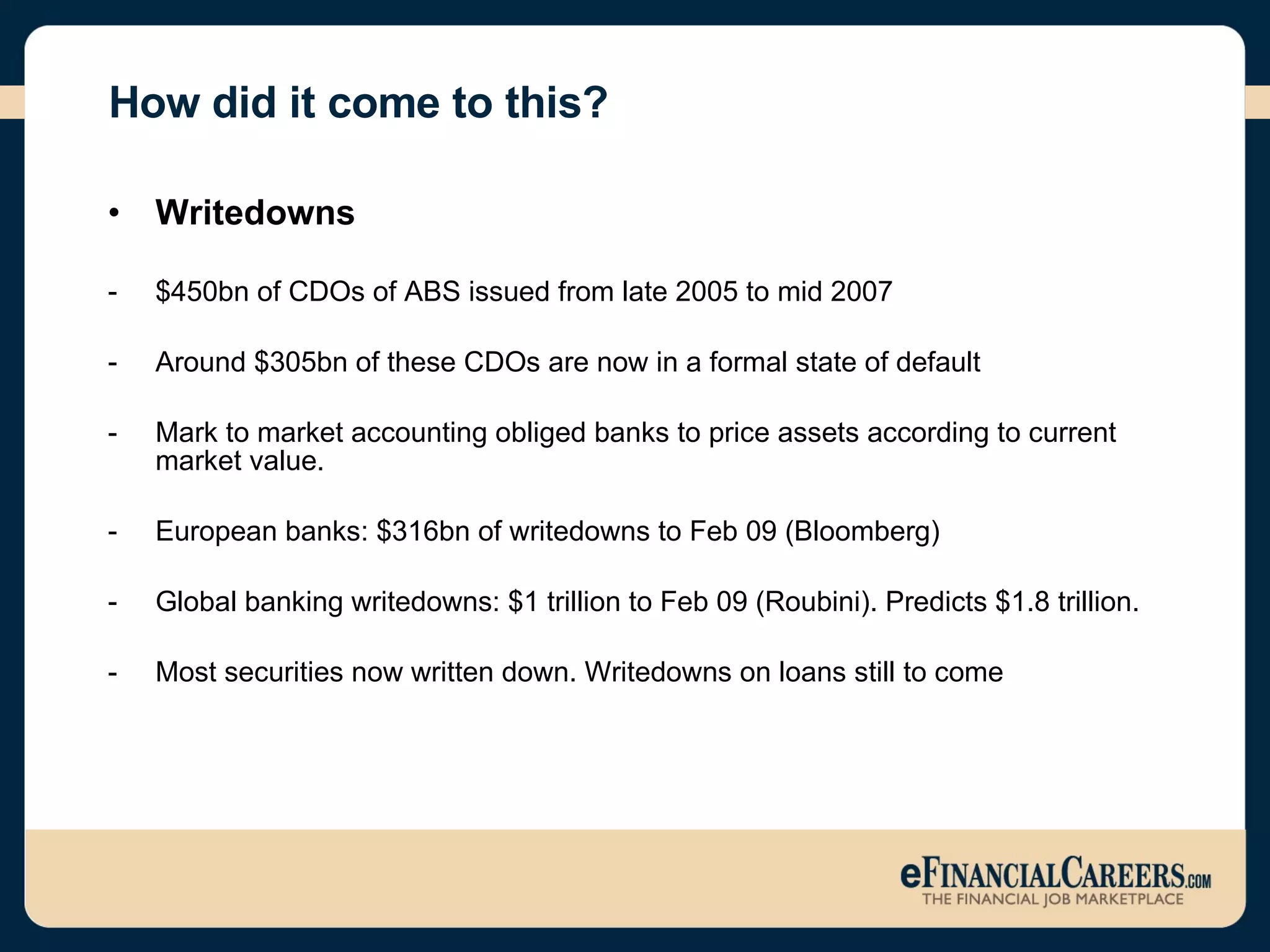 How did it come to this? Writedowns $450bn of CDOs of ABS issued from late 2005 to mid 2007 Around $305bn of these CDOs are now in a formal state of default Mark to market accounting obliged banks to price assets according to current market value. European banks: $316bn of writedowns to Feb 09 (Bloomberg) Global banking writedowns: $1 trillion to Feb 09 (Roubini). Predicts $1.8 trillion.  Most securities now written down. Writedowns on loans still to come 