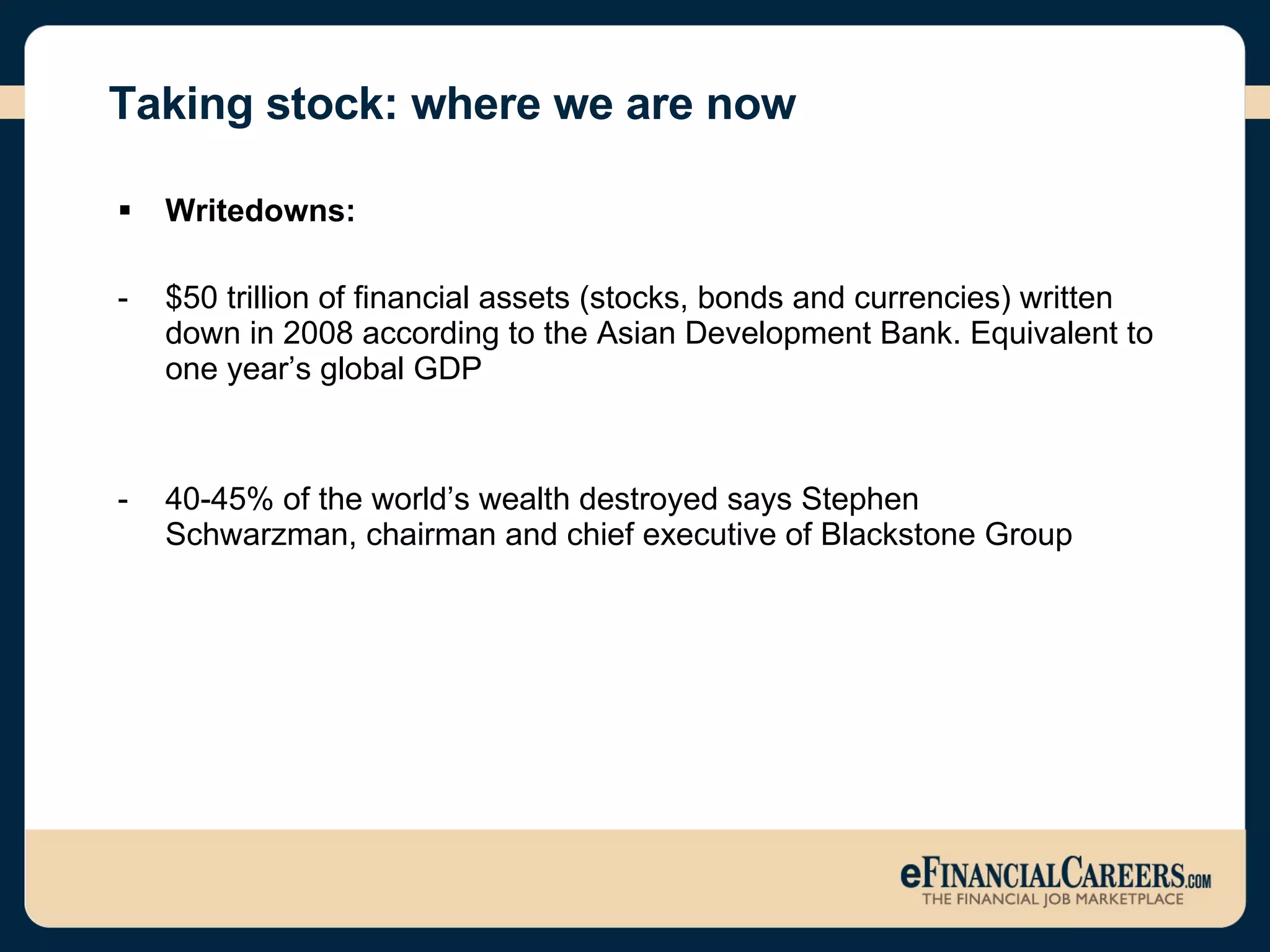 Taking stock: where we are now   Writedowns:  -  $50 trillion of financial assets (stocks, bonds and currencies) written down in 2008 according to the Asian Development Bank. Equivalent to one year’s global GDP -  40-45% of the world’s wealth destroyed says Stephen   Schwarzman, chairman and chief executive of Blackstone Group 