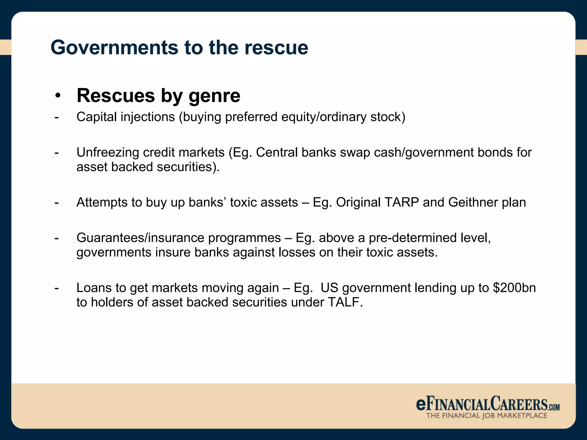 Governments to the rescue Rescues by genre  Capital injections (buying preferred equity/ordinary stock) Unfreezing credit markets (Eg. Central banks swap cash/government bonds for asset backed securities). Attempts to buy up banks’ toxic assets – Eg. Original TARP and Geithner plan  Guarantees/insurance programmes – Eg. above a pre-determined level, governments insure banks against losses on their toxic assets. Loans to get markets moving again – Eg.  US government lending up to $200bn to holders of asset backed securities under TALF. 