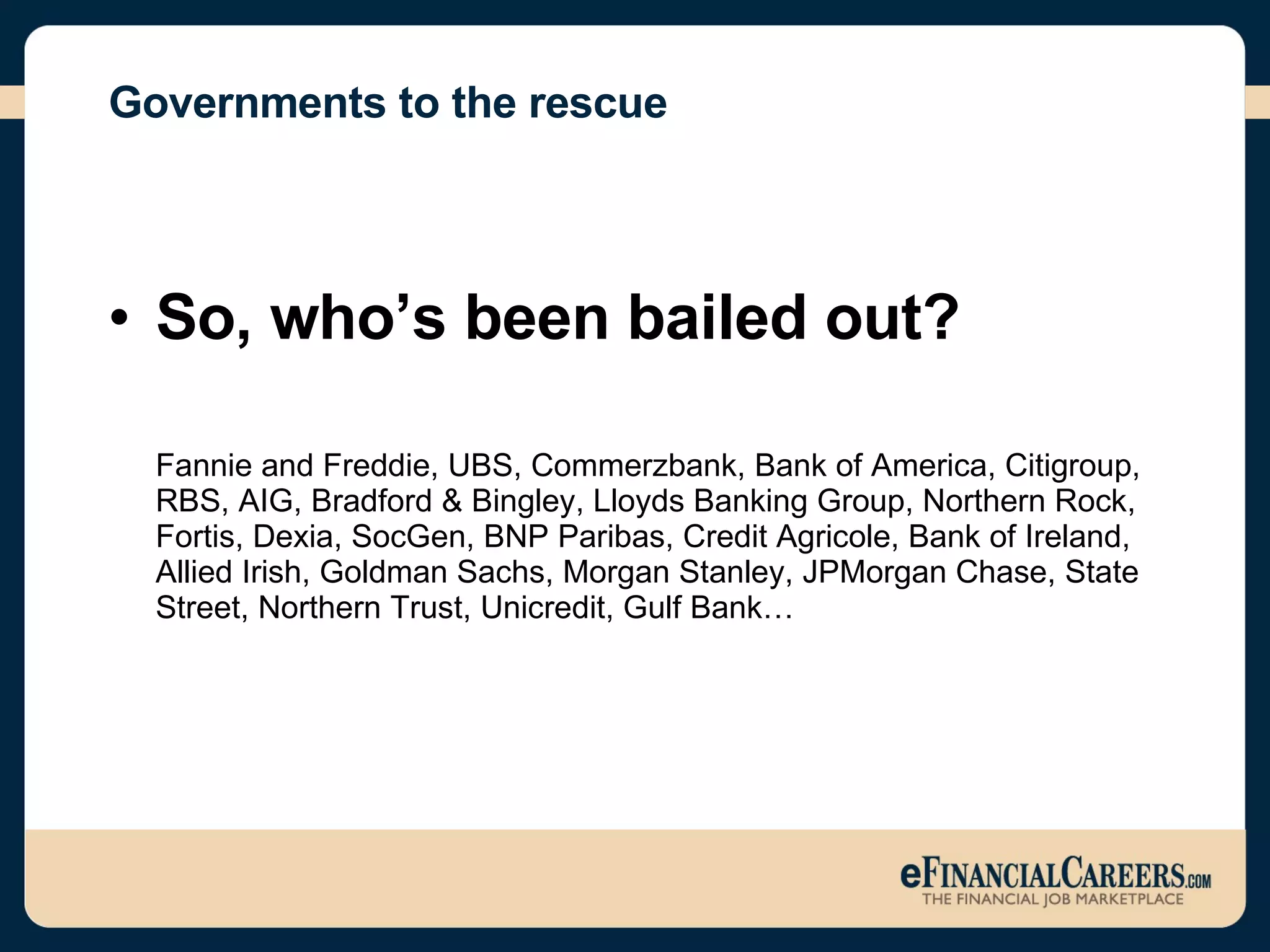 Governments to the rescue So, who’s been bailed out? Fannie and Freddie, UBS, Commerzbank, Bank of America, Citigroup, RBS, AIG, Bradford & Bingley, Lloyds Banking Group, Northern Rock, Fortis, Dexia, SocGen, BNP Paribas, Credit Agricole, Bank of Ireland, Allied Irish, Goldman Sachs, Morgan Stanley, JPMorgan Chase, State Street, Northern Trust, Unicredit, Gulf Bank…  