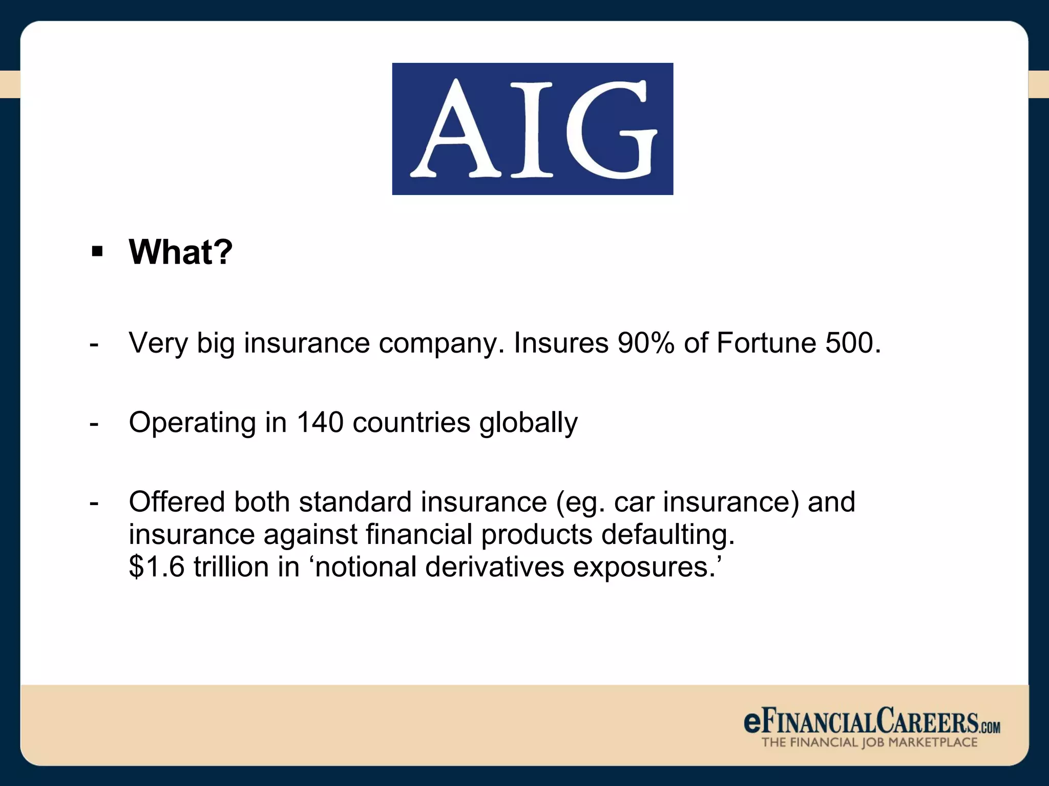 What? Very big insurance company. Insures 90% of Fortune 500. Operating in 140 countries globally Offered both standard insurance (eg. car insurance) and insurance against financial products defaulting.  $1.6 trillion in ‘notional derivatives exposures.’ 