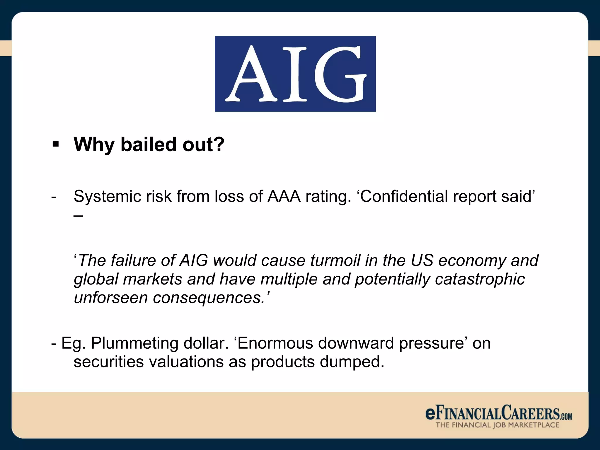 Why bailed out? Systemic risk from loss of AAA rating. ‘Confidential report said’ –  ‘ The failure of AIG would cause turmoil in the US economy and global markets and have multiple and potentially catastrophic unforseen consequences.’ - Eg.   Plummeting dollar. ‘Enormous downward pressure’ on securities valuations as products dumped.  