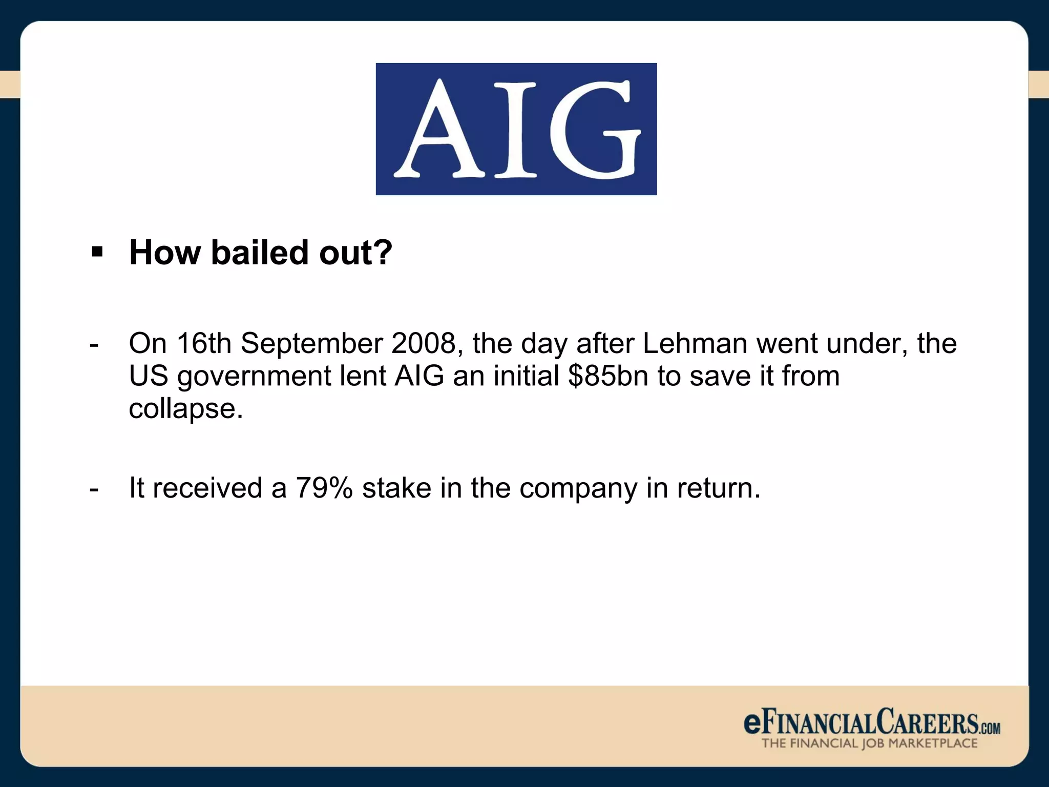 How bailed out? On 16th September 2008, the day after Lehman went under, the US government lent AIG an initial $85bn to save it from collapse. It received a 79% stake in the company in return. 
