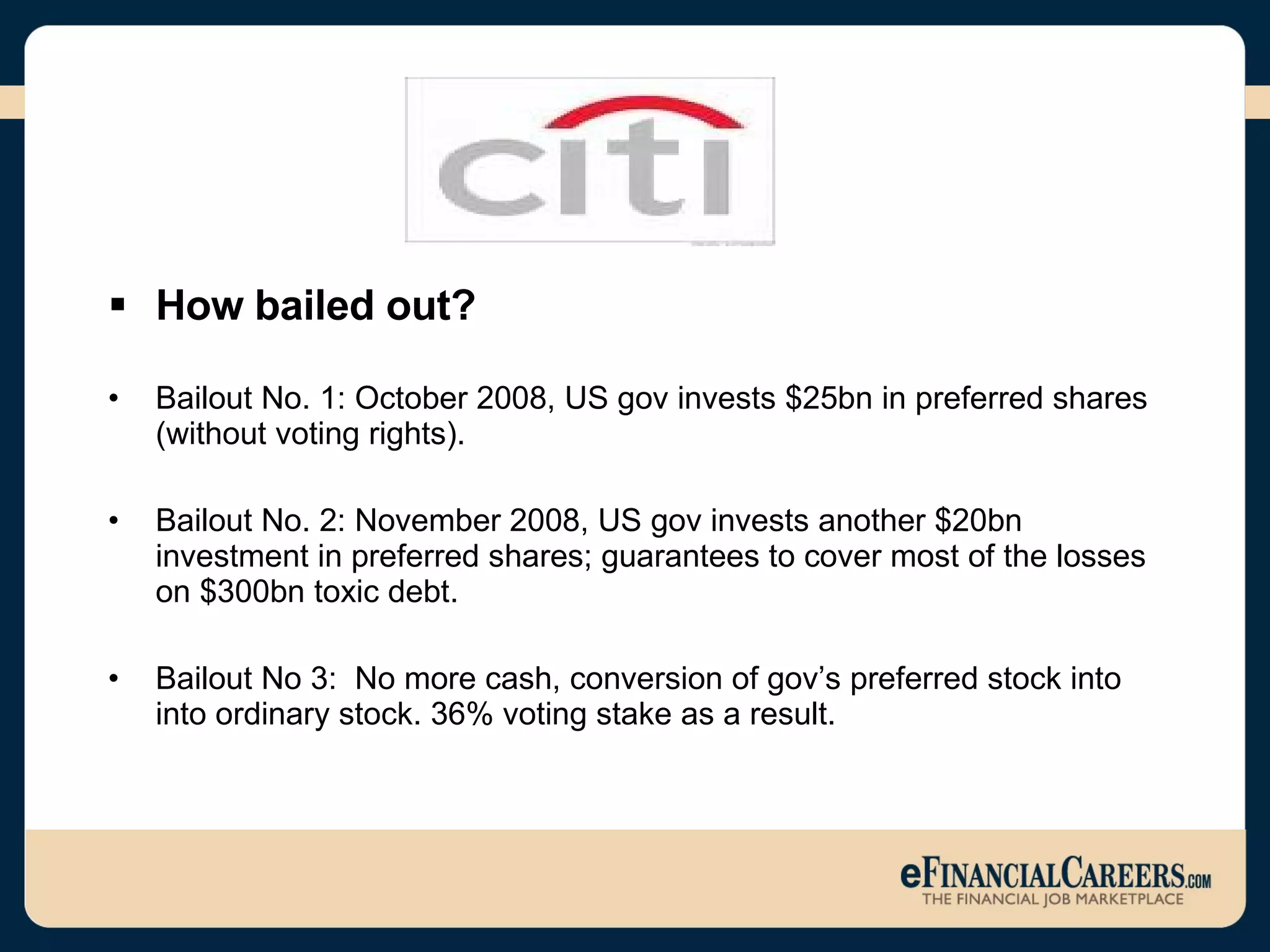 How bailed out? Bailout No. 1: October 2008, US gov invests $25bn in preferred shares (without voting rights).  Bailout No. 2: November 2008, US gov invests another $20bn investment in preferred shares; guarantees to cover most of the losses on $300bn toxic debt. Bailout No 3:  No more cash, conversion of gov’s preferred stock into into ordinary stock. 36% voting stake as a result.  