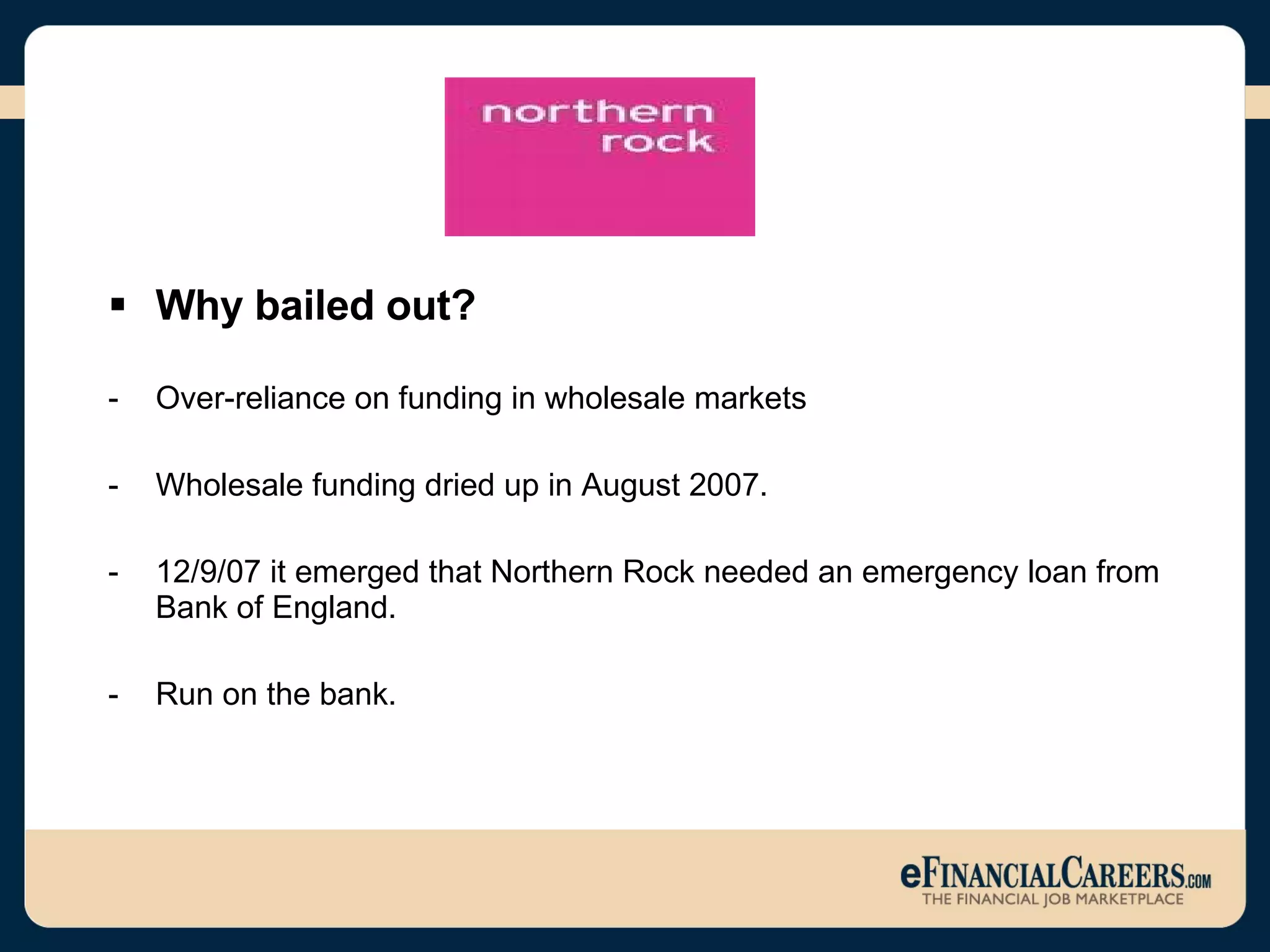 Why bailed out? Over-reliance on funding in wholesale markets Wholesale funding dried up in August 2007. 12/9/07 it emerged that Northern Rock needed an emergency loan from Bank of England. Run on the bank.  