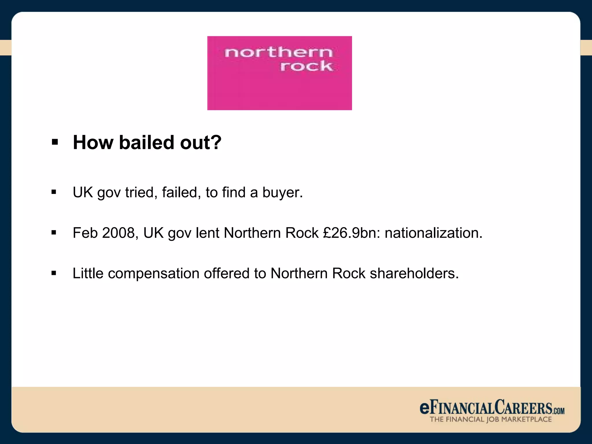 How bailed out? UK gov tried, failed, to find a buyer. Feb 2008, UK gov lent Northern Rock £26.9bn: nationalization.  Little compensation offered to Northern Rock shareholders.  