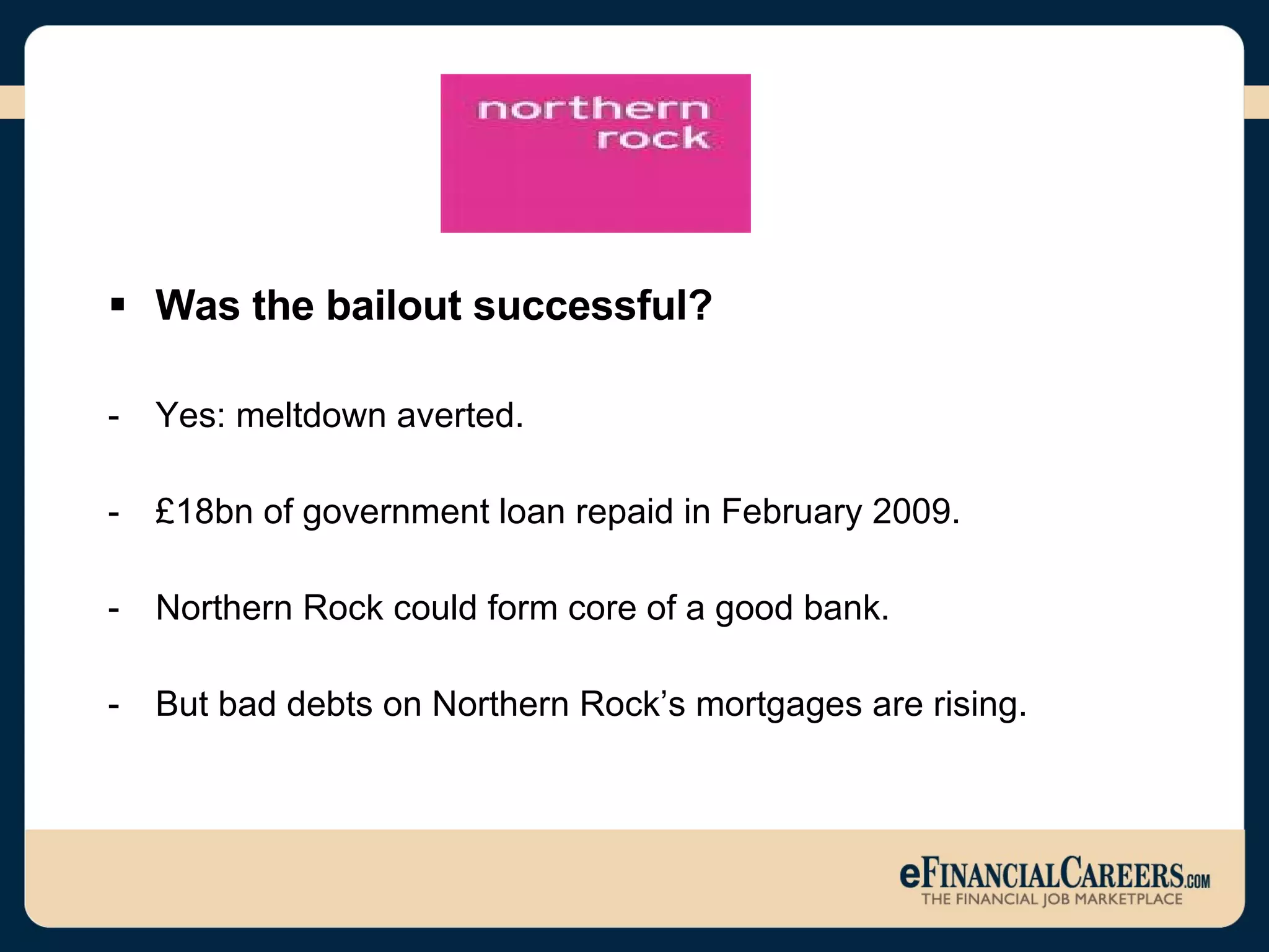 Was the bailout successful? Yes: meltdown averted. £18bn of government loan repaid in February 2009. Northern Rock could form core of a good bank.  But bad debts on Northern Rock’s mortgages are rising.  