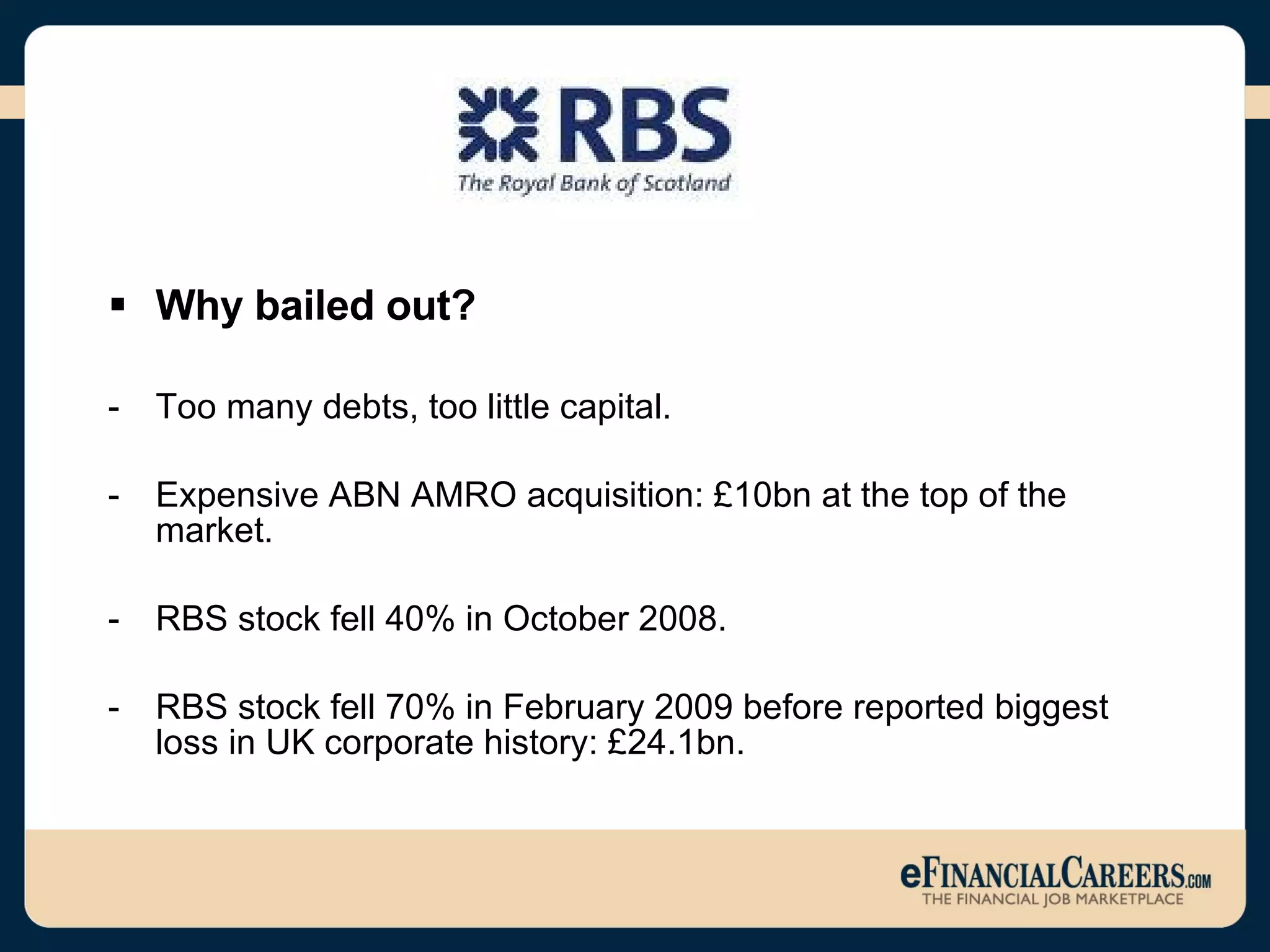 Why bailed out? Too many debts, too little capital.  Expensive ABN AMRO acquisition: £10bn at the top of the market. RBS stock fell 40% in October 2008.  RBS stock fell 70% in February 2009 before reported biggest loss in UK corporate history: £24.1bn.  