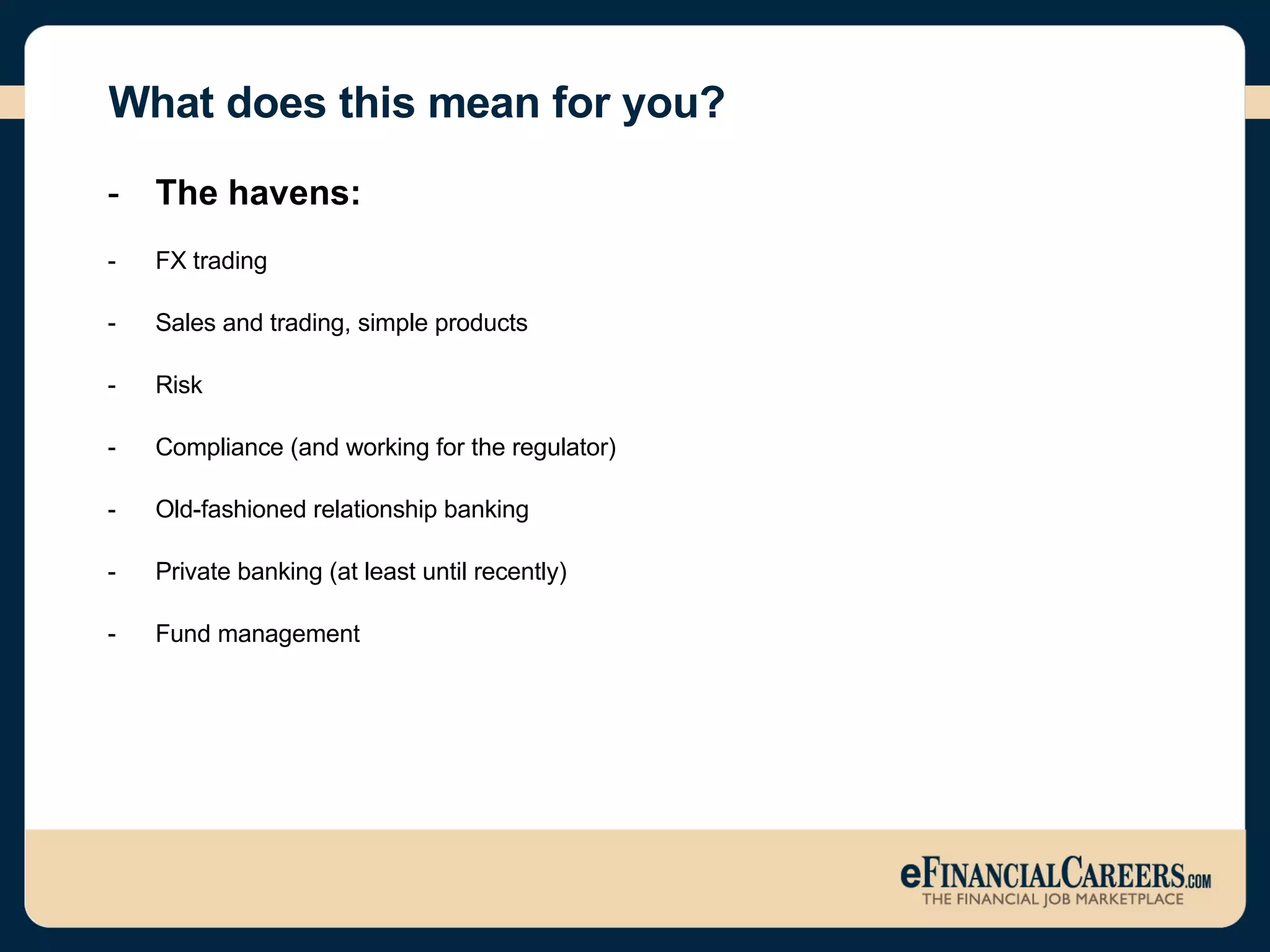 What does this mean for you? The havens: FX trading  Sales and trading, simple products  Risk Compliance (and working for the regulator) Old-fashioned relationship banking  Private banking (at least until recently)  Fund management  