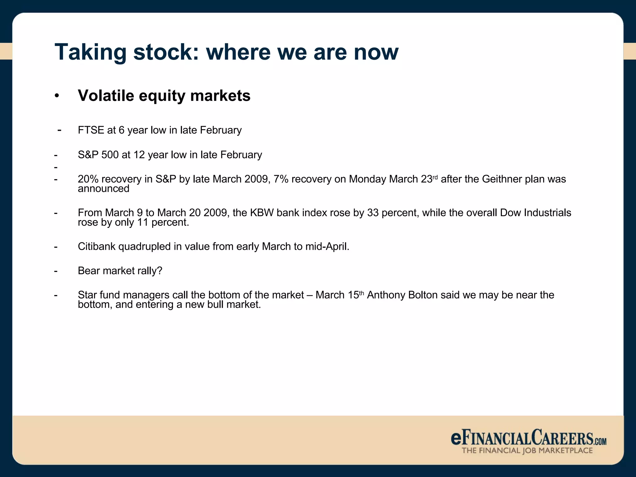 Taking stock: where we are now Volatile equity markets -  FTSE at 6 year low in late February S&P 500 at 12 year low in late February 20% recovery in S&P by late March 2009, 7% recovery on Monday March 23 rd  after the Geithner plan was announced From March 9 to March 20 2009, the KBW bank index rose by 33 percent, while the overall Dow Industrials rose by only 11 percent. Citibank quadrupled in value from early March to mid-April.  Bear market rally? Star fund managers call the bottom of the market – March 15 th  Anthony Bolton said we may be near the bottom, and entering a new bull market.  