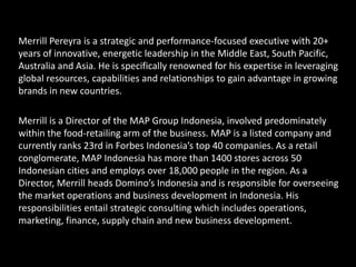 Merrill Pereyra is a strategic and performance-focused executive with 20+
years of innovative, energetic leadership in the Middle East, South Pacific,
Australia and Asia. He is specifically renowned for his expertise in leveraging
global resources, capabilities and relationships to gain advantage in growing
brands in new countries.
Merrill is a Director of the MAP Group Indonesia, involved predominately
within the food-retailing arm of the business. MAP is a listed company and
currently ranks 23rd in Forbes Indonesia’s top 40 companies. As a retail
conglomerate, MAP Indonesia has more than 1400 stores across 50
Indonesian cities and employs over 18,000 people in the region. As a
Director, Merrill heads Domino’s Indonesia and is responsible for overseeing
the market operations and business development in Indonesia. His
responsibilities entail strategic consulting which includes operations,
marketing, finance, supply chain and new business development.
 