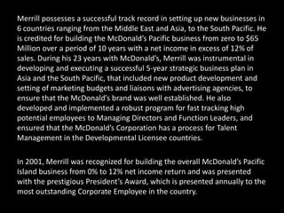 Merrill possesses a successful track record in setting up new businesses in
6 countries ranging from the Middle East and Asia, to the South Pacific. He
is credited for building the McDonald’s Pacific business from zero to $65
Million over a period of 10 years with a net income in excess of 12% of
sales. During his 23 years with McDonald’s, Merrill was instrumental in
developing and executing a successful 5-year strategic business plan in
Asia and the South Pacific, that included new product development and
setting of marketing budgets and liaisons with advertising agencies, to
ensure that the McDonald’s brand was well established. He also
developed and implemented a robust program for fast tracking high
potential employees to Managing Directors and Function Leaders, and
ensured that the McDonald’s Corporation has a process for Talent
Management in the Developmental Licensee countries.
In 2001, Merrill was recognized for building the overall McDonald’s Pacific
Island business from 0% to 12% net income return and was presented
with the prestigious President’s Award, which is presented annually to the
most outstanding Corporate Employee in the country.
 