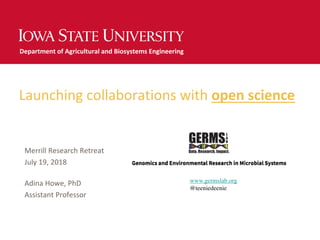 Launching collaborations with open science
Merrill Research Retreat
July 19, 2018
Adina Howe, PhD
Assistant Professor
Department of Agricultural and Biosystems Engineering
www.germslab.org
@teeniedeenie
 