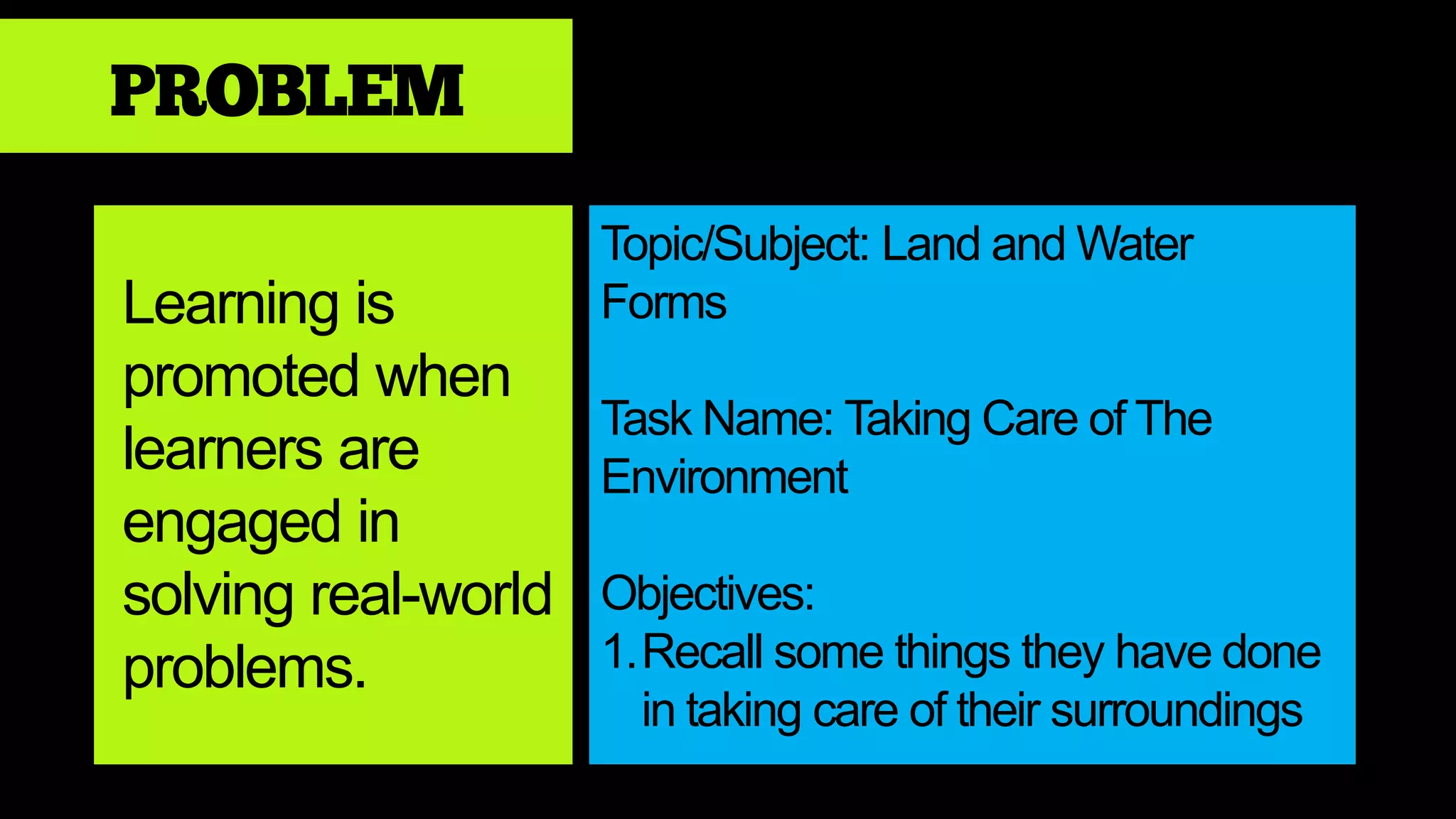 PROBLEM
Learning is
promoted when
learners are
engaged in
solving real-world
problems.
Topic/Subject: Land and Water
Forms
Task Name: Taking Care of The
Environment
Objectives:
1.Recall some things they have done
in taking care of their surroundings
 