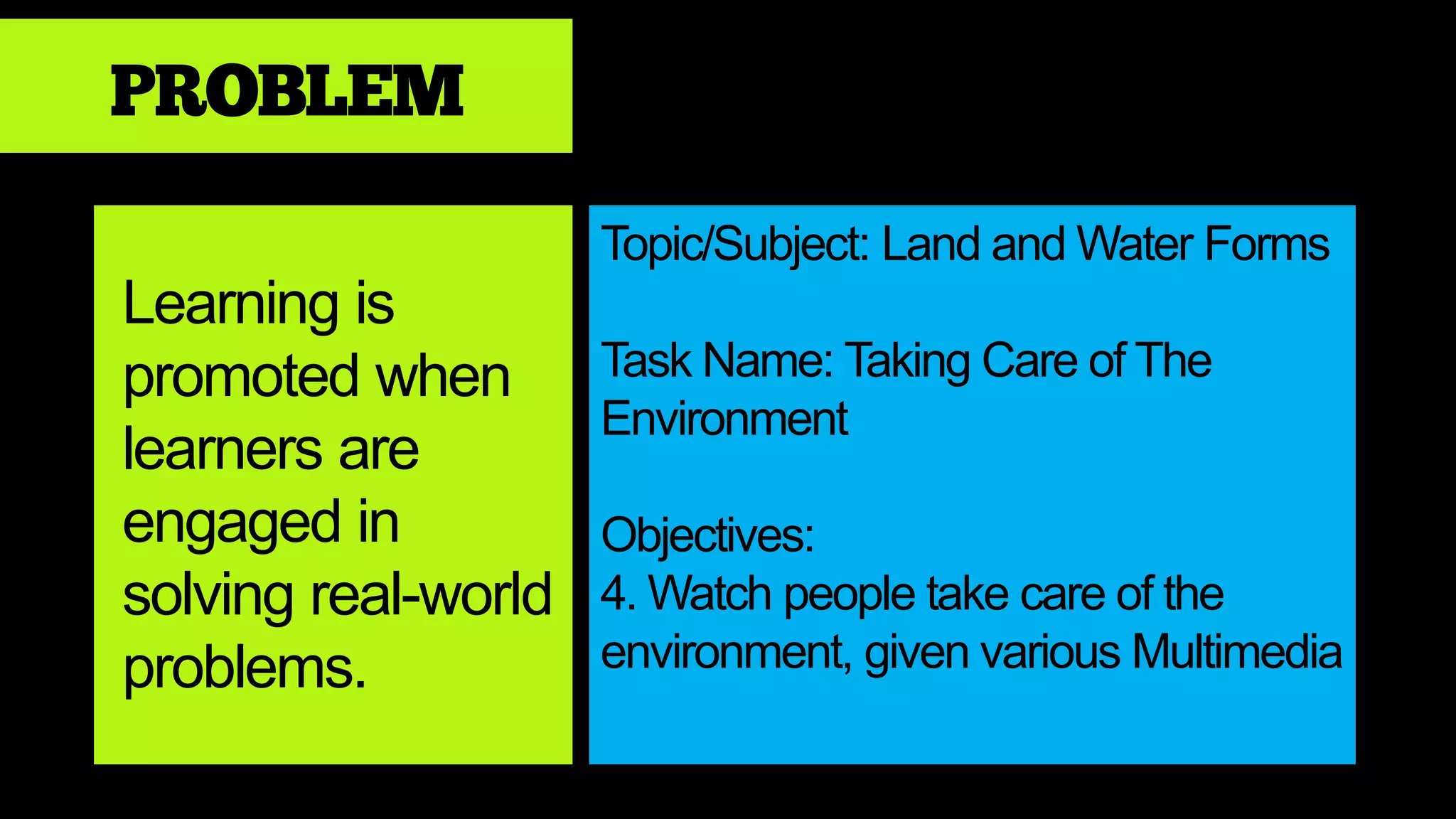 PROBLEM
Learning is
promoted when
learners are
engaged in
solving real-world
problems.
Topic/Subject: Land and Water Forms
Task Name: Taking Care of The
Environment
Objectives:
4. Watch people take care of the
environment, given various Multimedia
 