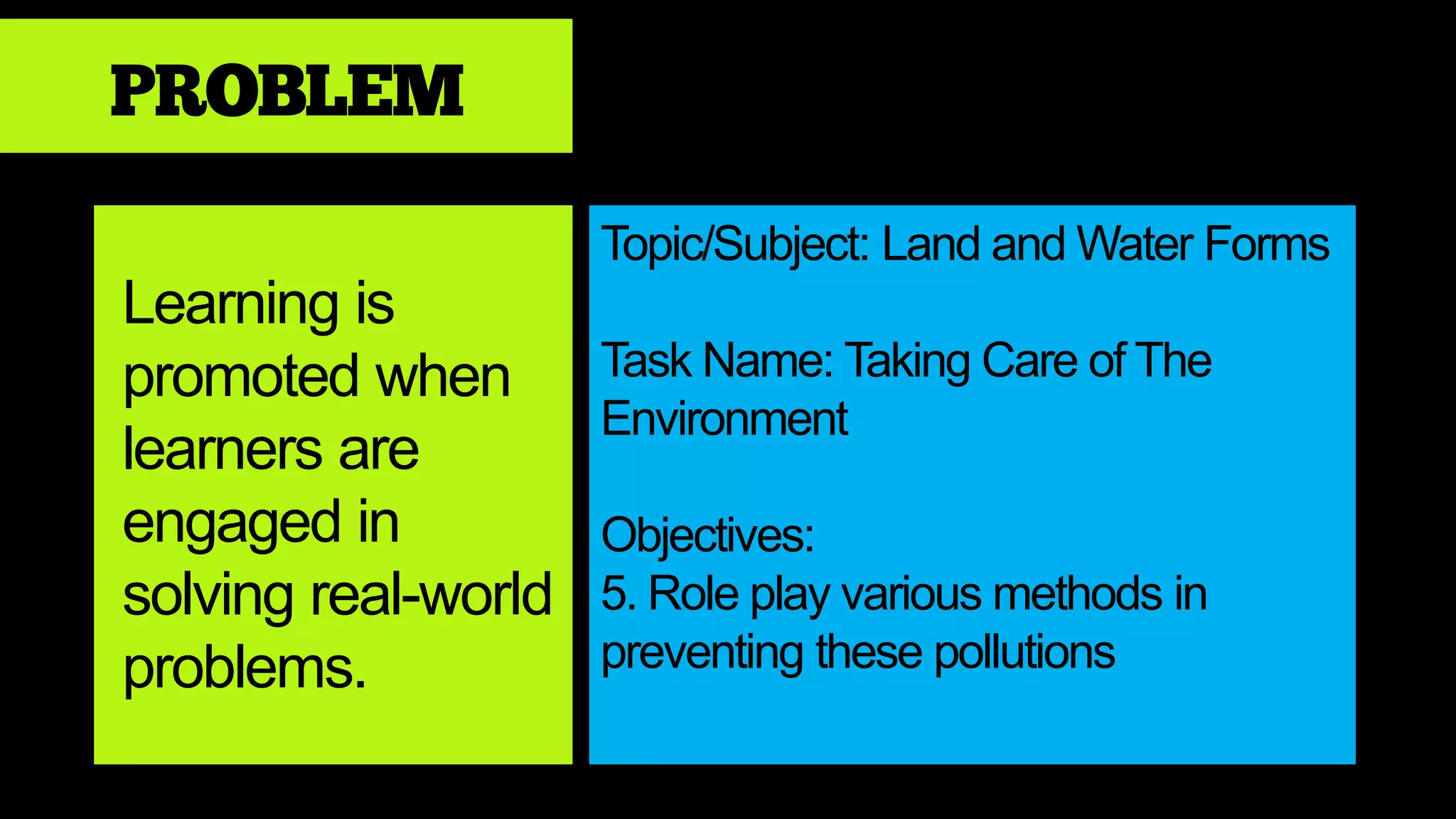PROBLEM
Learning is
promoted when
learners are
engaged in
solving real-world
problems.
Topic/Subject: Land and Water Forms
Task Name: Taking Care of The
Environment
Objectives:
5. Role play various methods in
preventing these pollutions
 