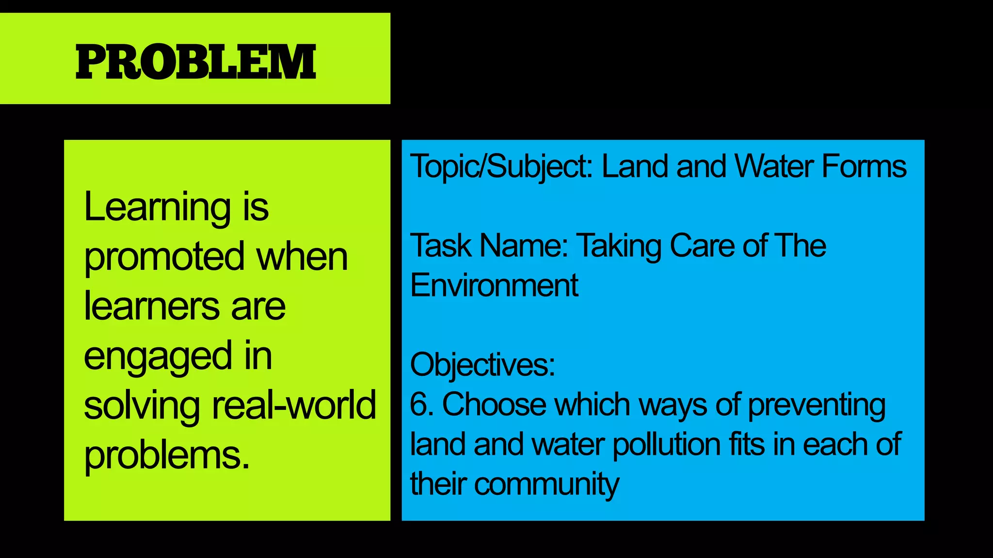 PROBLEM
Learning is
promoted when
learners are
engaged in
solving real-world
problems.
Topic/Subject: Land and Water Forms
Task Name: Taking Care of The
Environment
Objectives:
6. Choose which ways of preventing
land and water pollution fits in each of
their community
 