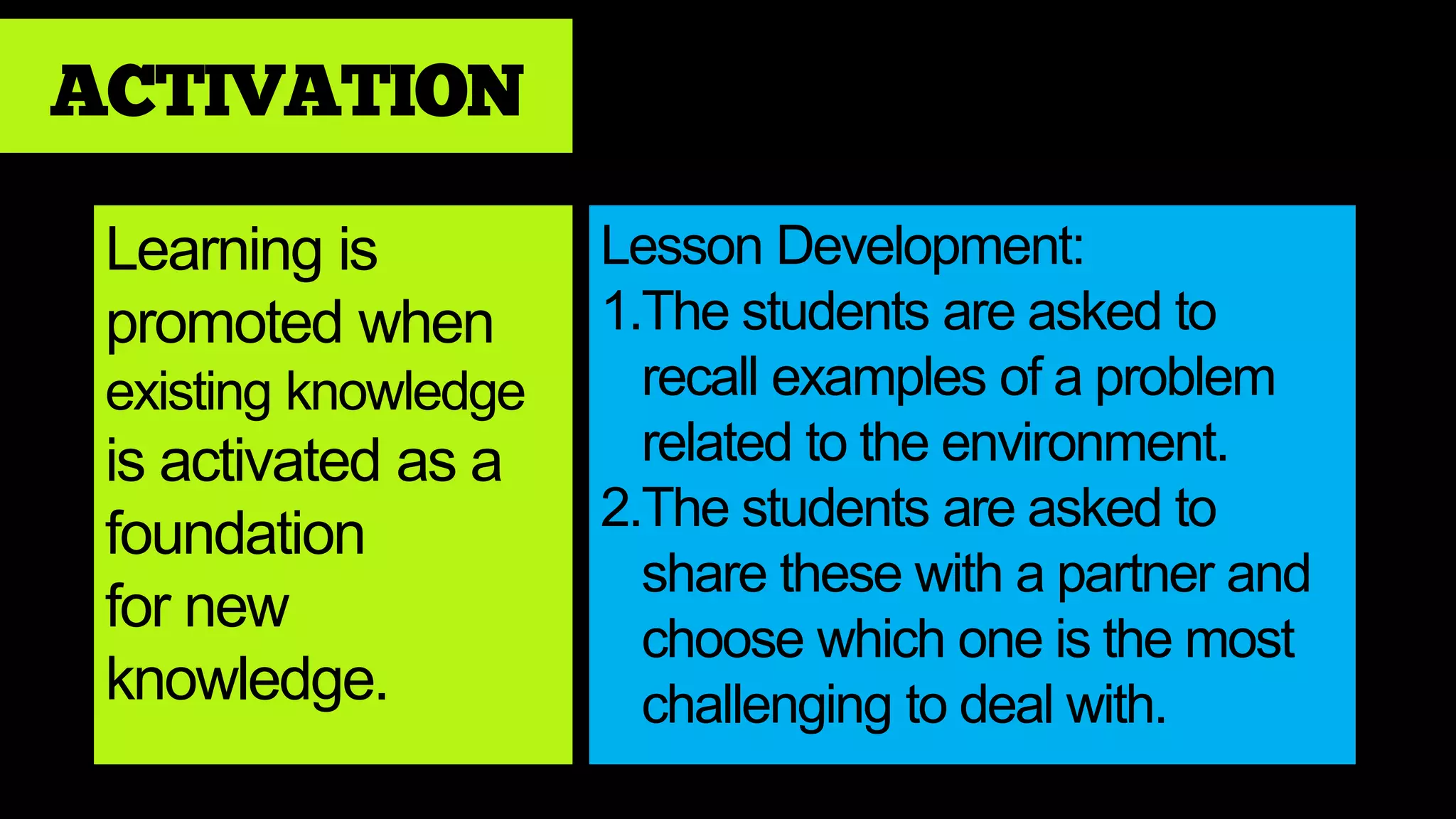 ACTIVATION
Learning is
promoted when
existing knowledge
is activated as a
foundation
for new
knowledge.
Lesson Development:
1.The students are asked to
recall examples of a problem
related to the environment.
2.The students are asked to
share these with a partner and
choose which one is the most
challenging to deal with.
 
