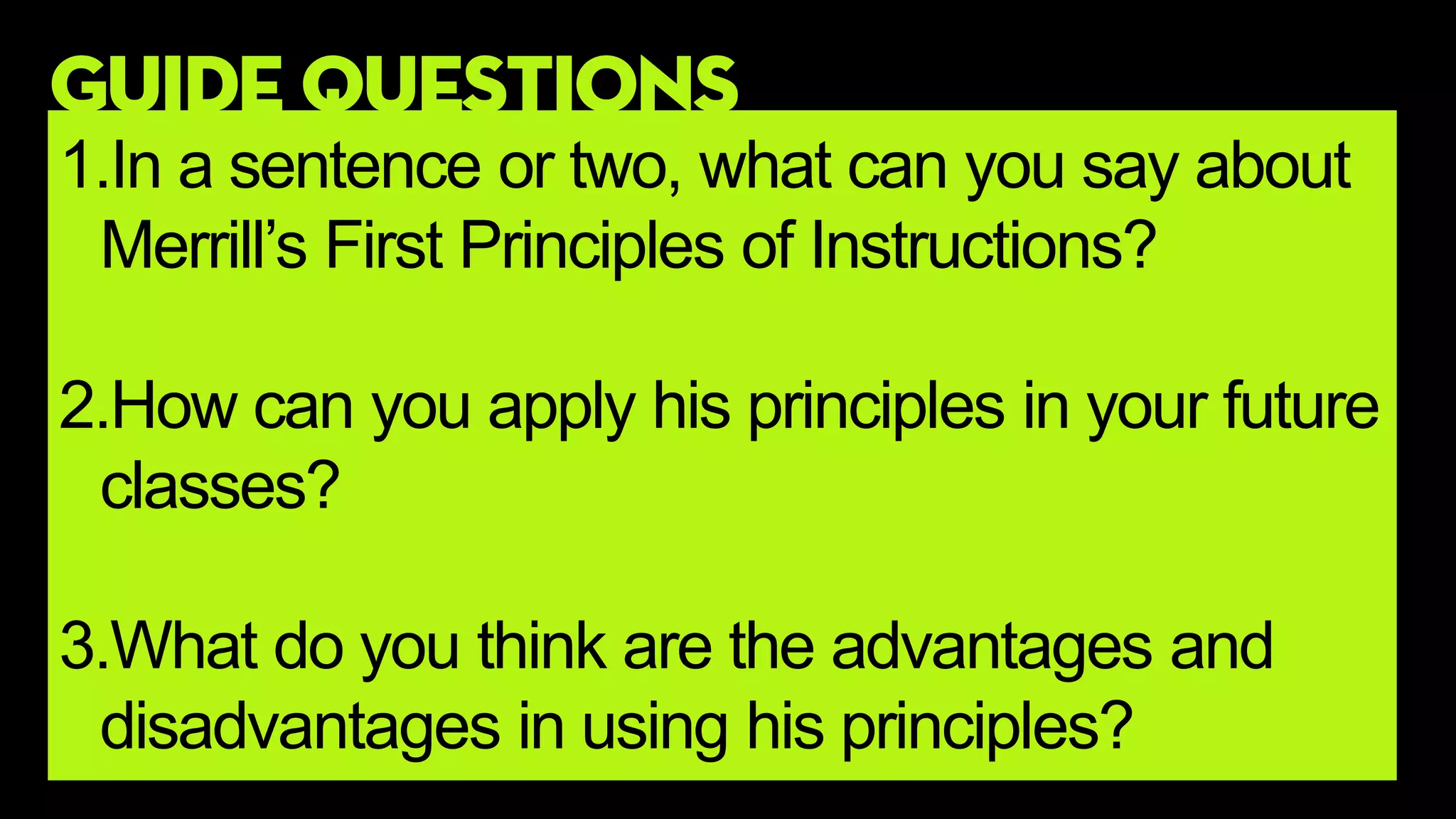 GUIDE QUESTIONS
1.In a sentence or two, what can you say about
Merrill’s First Principles of Instructions?
2.How can you apply his principles in your future
classes?
3.What do you think are the advantages and
disadvantages in using his principles?
 