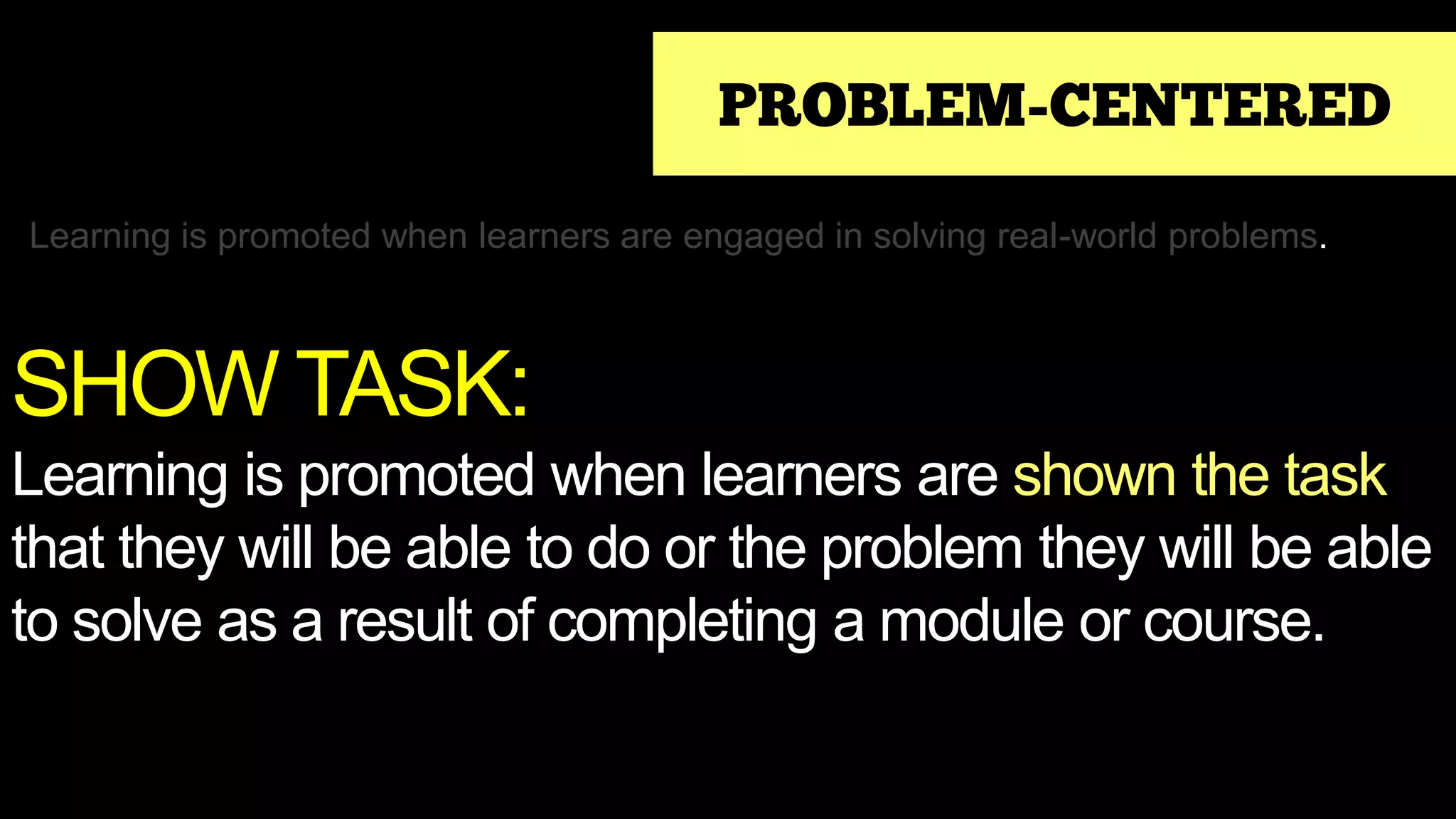 PROBLEM-CENTERED
Learning is promoted when learners are engaged in solving real-world problems.
SHOW TASK:
Learning is promoted when learners are shown the task
that they will be able to do or the problem they will be able
to solve as a result of completing a module or course.
 