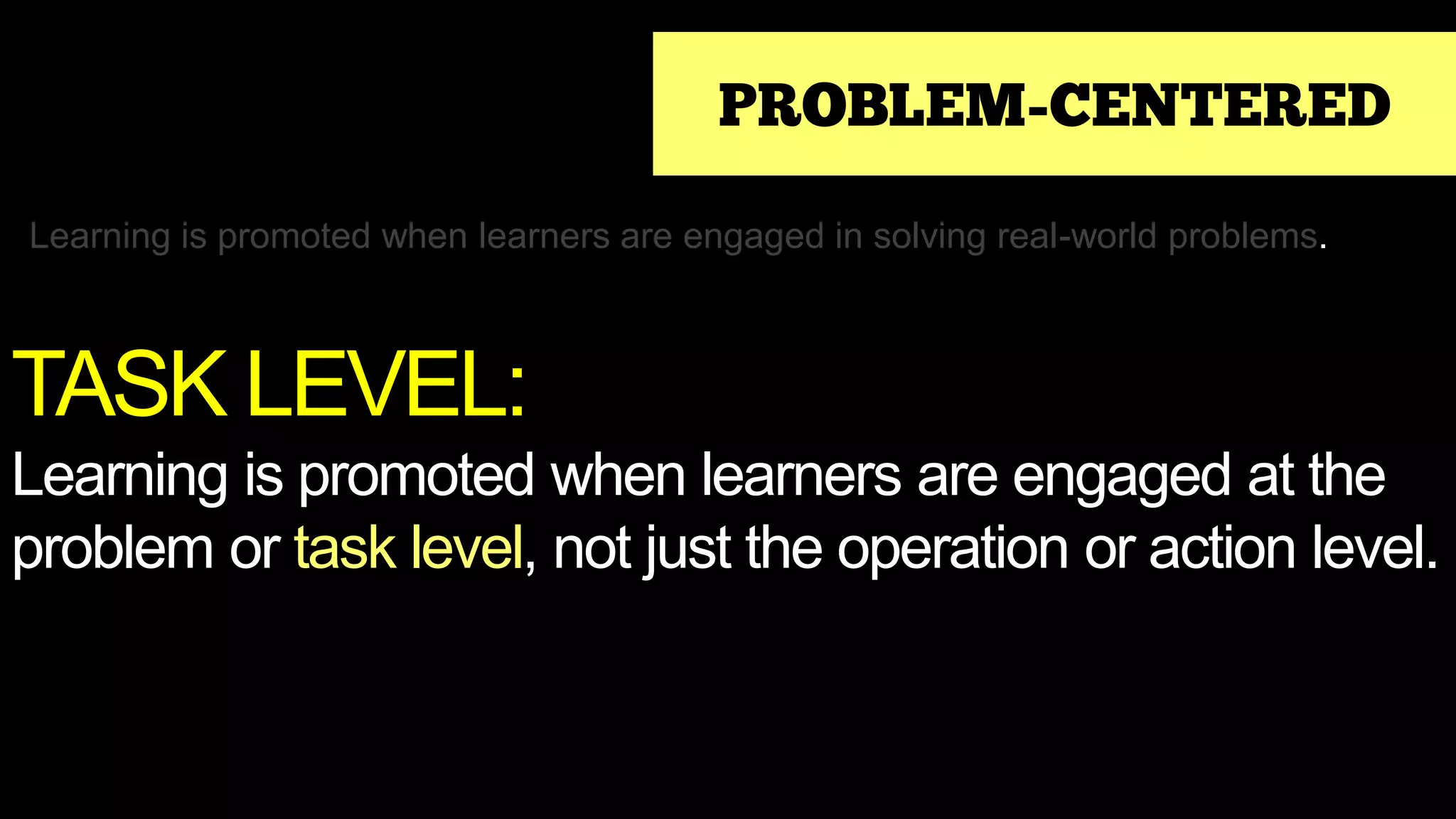PROBLEM-CENTERED
Learning is promoted when learners are engaged in solving real-world problems.
TASK LEVEL:
Learning is promoted when learners are engaged at the
problem or task level, not just the operation or action level.
 