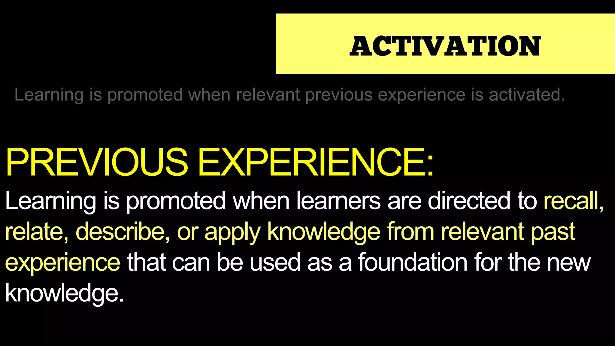 ACTIVATION
Learning is promoted when relevant previous experience is activated.
PREVIOUS EXPERIENCE:
Learning is promoted when learners are directed to recall,
relate, describe, or apply knowledge from relevant past
experience that can be used as a foundation for the new
knowledge.
 