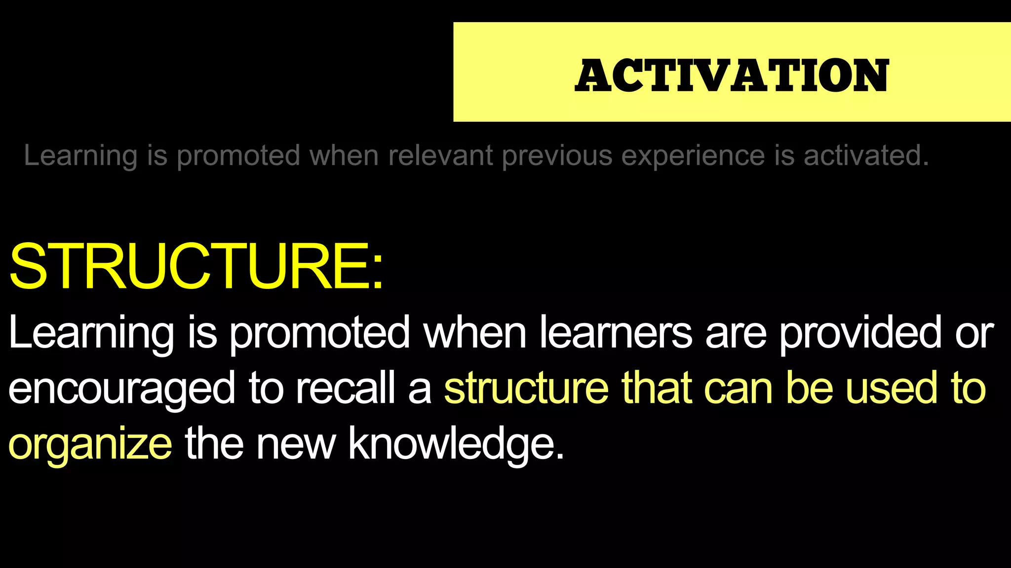 ACTIVATION
Learning is promoted when relevant previous experience is activated.
STRUCTURE:
Learning is promoted when learners are provided or
encouraged to recall a structure that can be used to
organize the new knowledge.
 