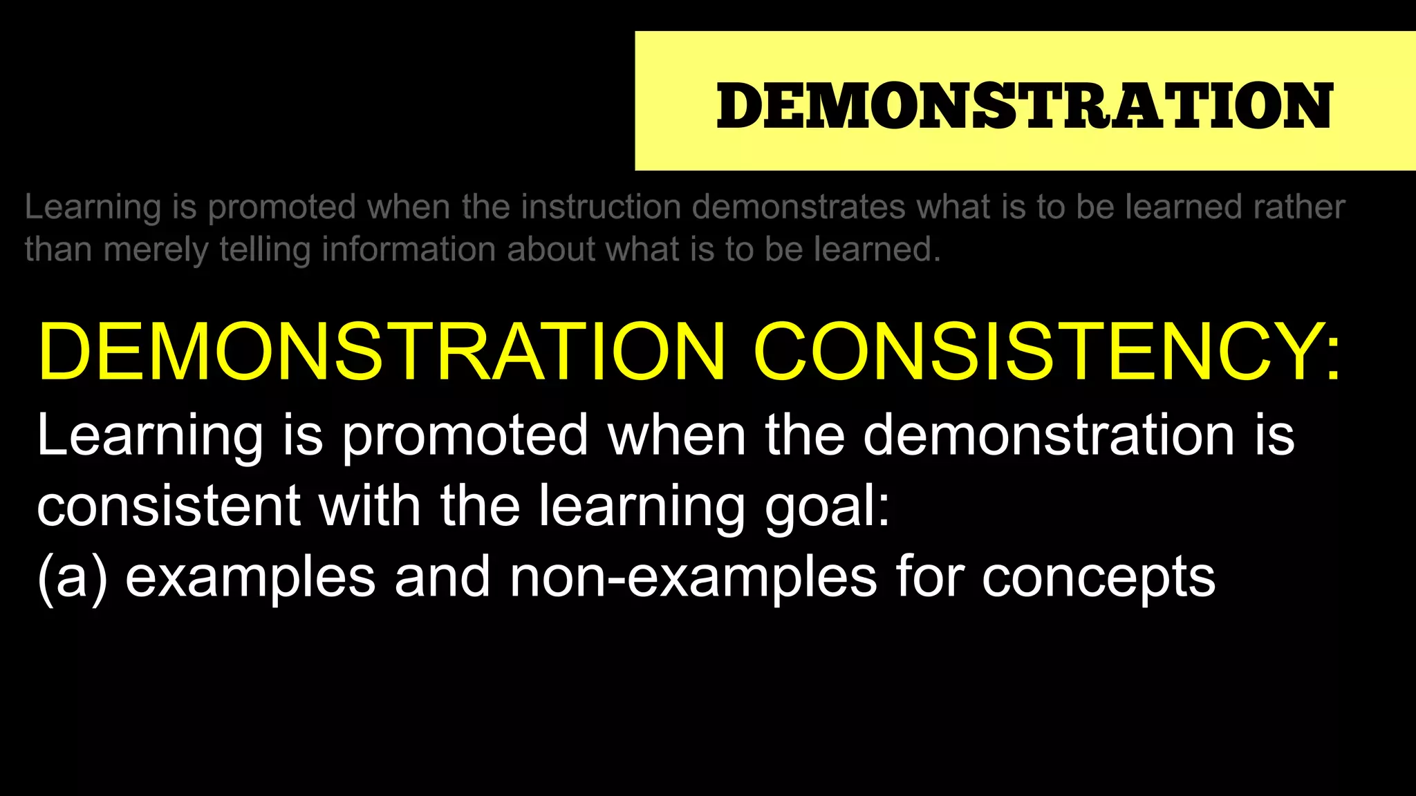 DEMONSTRATION
Learning is promoted when the instruction demonstrates what is to be learned rather
than merely telling information about what is to be learned.
DEMONSTRATION CONSISTENCY:
Learning is promoted when the demonstration is
consistent with the learning goal:
(a) examples and non-examples for concepts
 