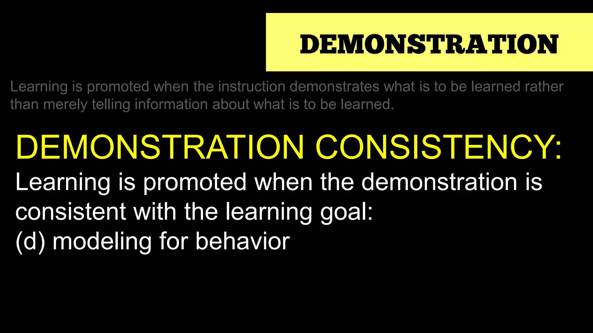 DEMONSTRATION
Learning is promoted when the instruction demonstrates what is to be learned rather
than merely telling information about what is to be learned.
DEMONSTRATION CONSISTENCY:
Learning is promoted when the demonstration is
consistent with the learning goal:
(d) modeling for behavior
 