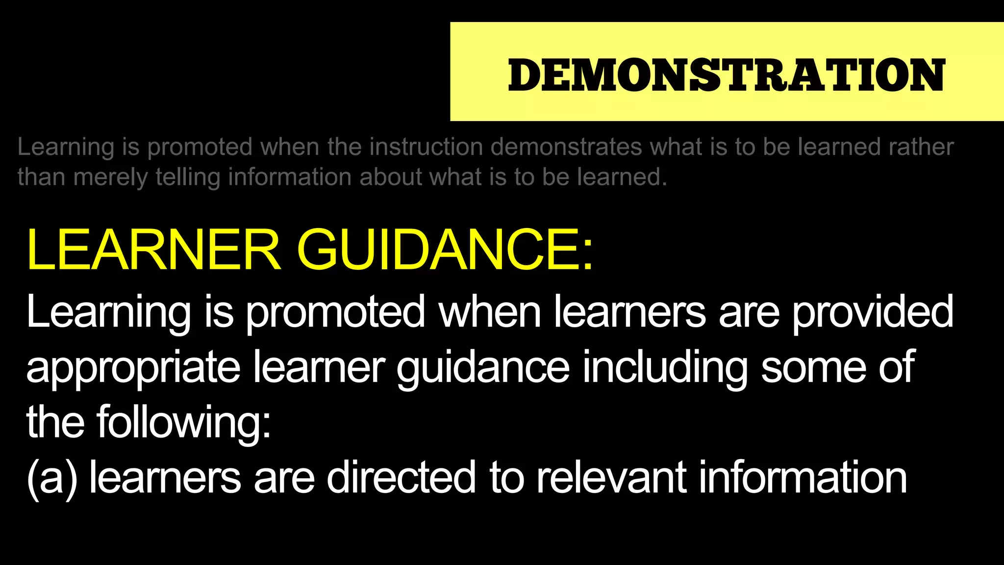 DEMONSTRATION
Learning is promoted when the instruction demonstrates what is to be learned rather
than merely telling information about what is to be learned.
LEARNER GUIDANCE:
Learning is promoted when learners are provided
appropriate learner guidance including some of
the following:
(a) learners are directed to relevant information
 