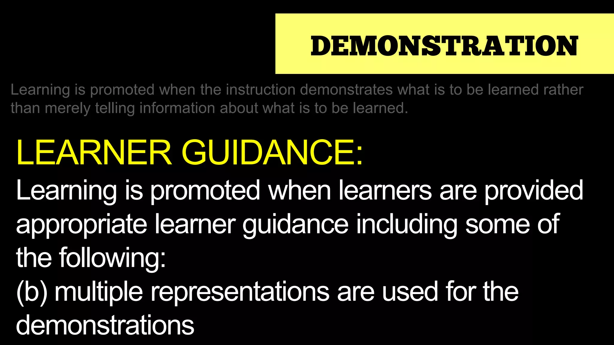 DEMONSTRATION
Learning is promoted when the instruction demonstrates what is to be learned rather
than merely telling information about what is to be learned.
LEARNER GUIDANCE:
Learning is promoted when learners are provided
appropriate learner guidance including some of
the following:
(b) multiple representations are used for the
demonstrations
 