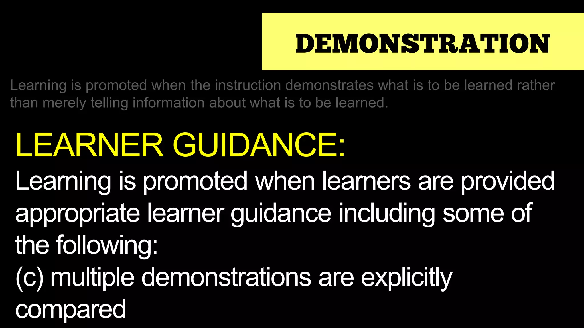 DEMONSTRATION
Learning is promoted when the instruction demonstrates what is to be learned rather
than merely telling information about what is to be learned.
LEARNER GUIDANCE:
Learning is promoted when learners are provided
appropriate learner guidance including some of
the following:
(c) multiple demonstrations are explicitly
compared
 