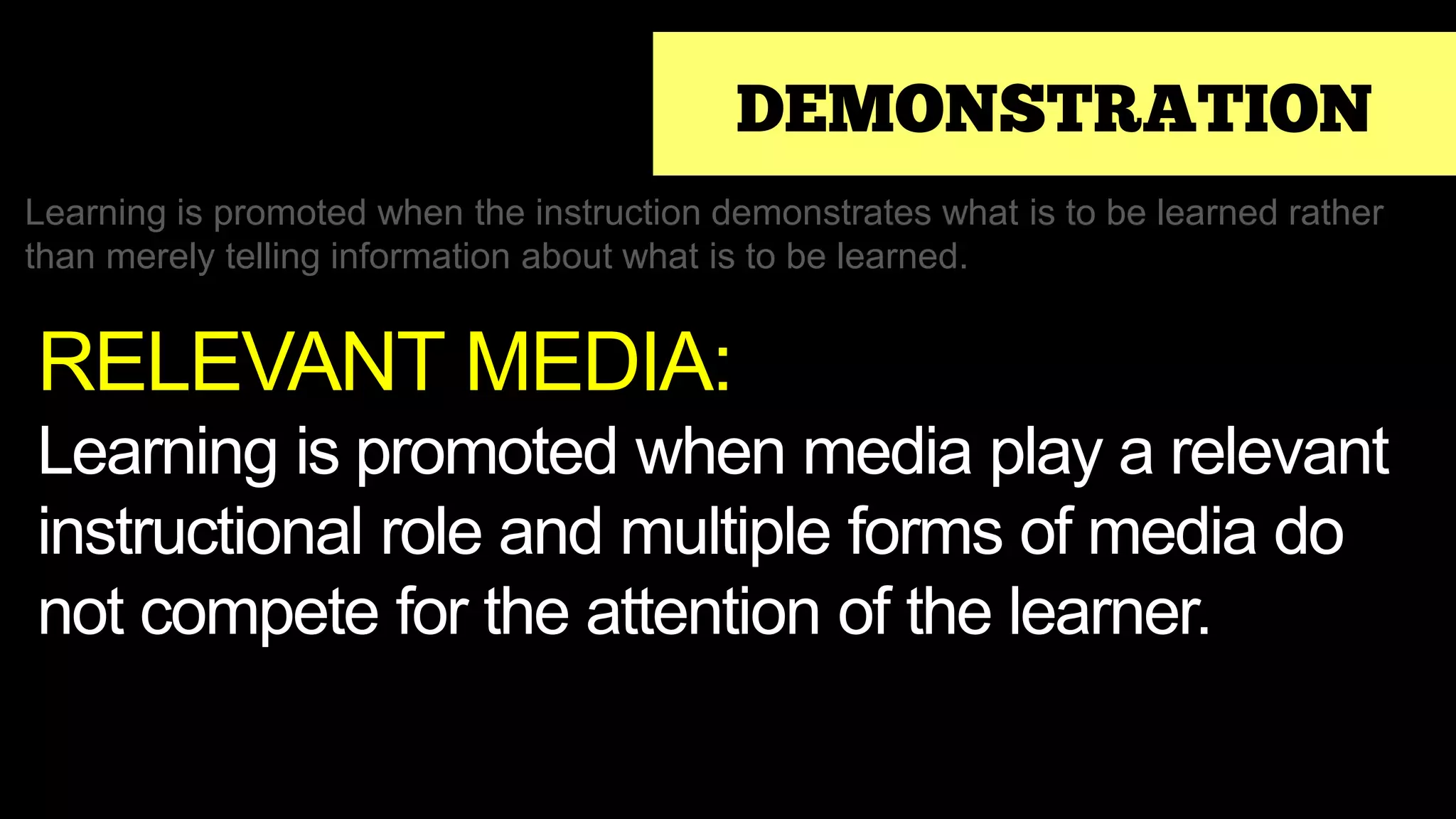 DEMONSTRATION
Learning is promoted when the instruction demonstrates what is to be learned rather
than merely telling information about what is to be learned.
RELEVANT MEDIA:
Learning is promoted when media play a relevant
instructional role and multiple forms of media do
not compete for the attention of the learner.
 