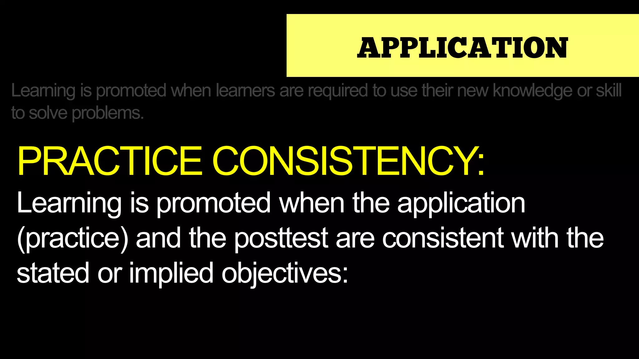 APPLICATION
Learning is promoted when learners are required to use their new knowledge or skill
to solve problems.
PRACTICE CONSISTENCY:
Learning is promoted when the application
(practice) and the posttest are consistent with the
stated or implied objectives:
 