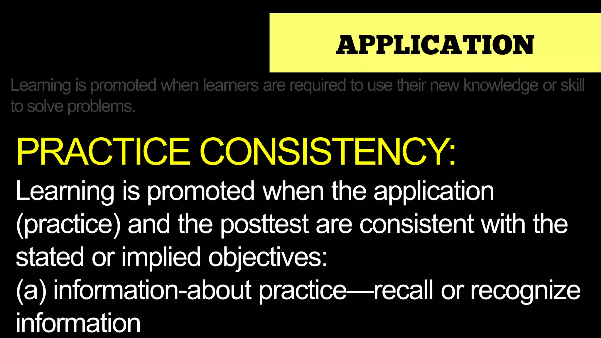 APPLICATION
Learning is promoted when learners are required to use their new knowledge or skill
to solve problems.
PRACTICE CONSISTENCY:
Learning is promoted when the application
(practice) and the posttest are consistent with the
stated or implied objectives:
(a) information-about practice—recall or recognize
information
 
