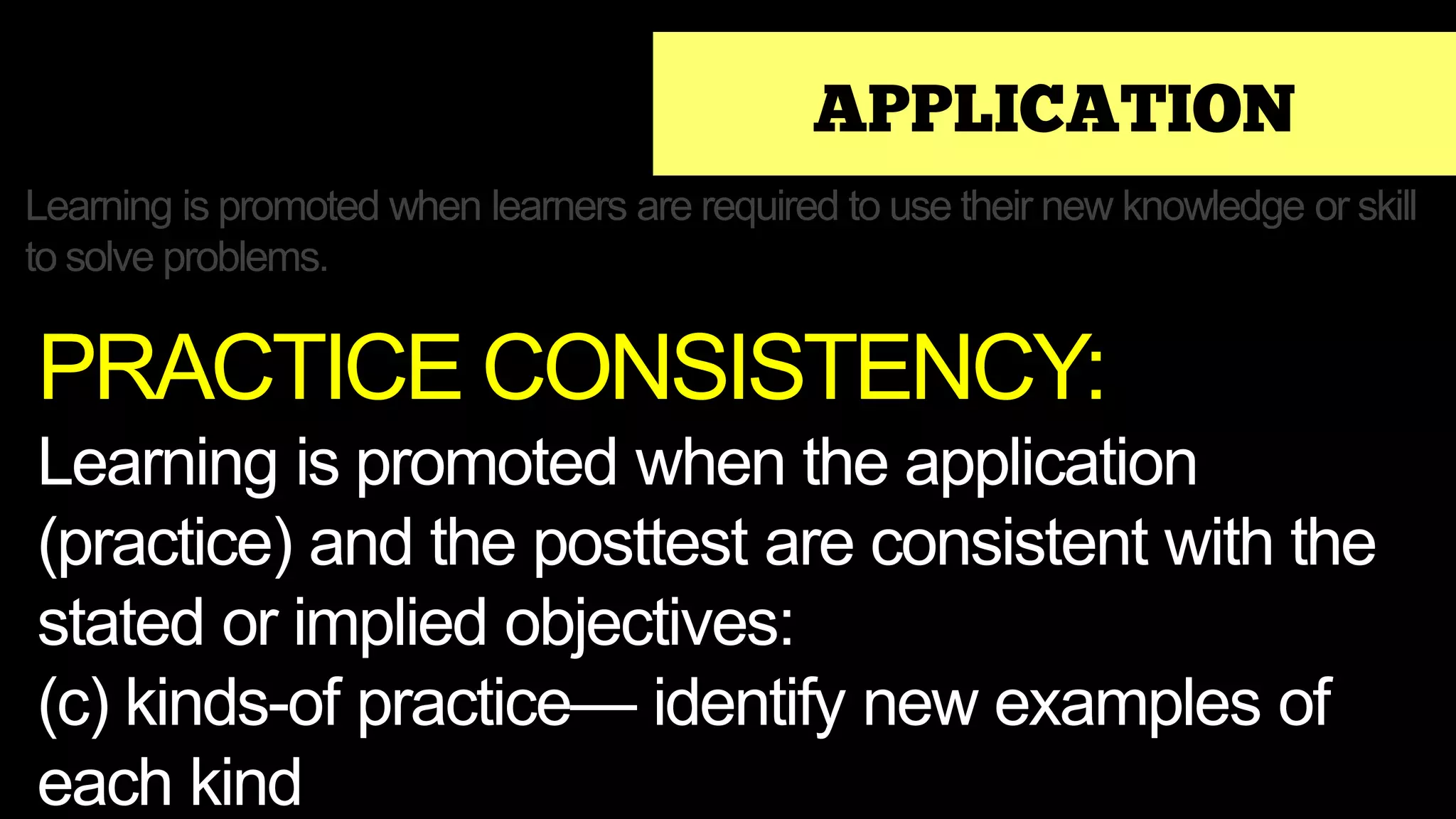 APPLICATION
Learning is promoted when learners are required to use their new knowledge or skill
to solve problems.
PRACTICE CONSISTENCY:
Learning is promoted when the application
(practice) and the posttest are consistent with the
stated or implied objectives:
(c) kinds-of practice— identify new examples of
each kind
 