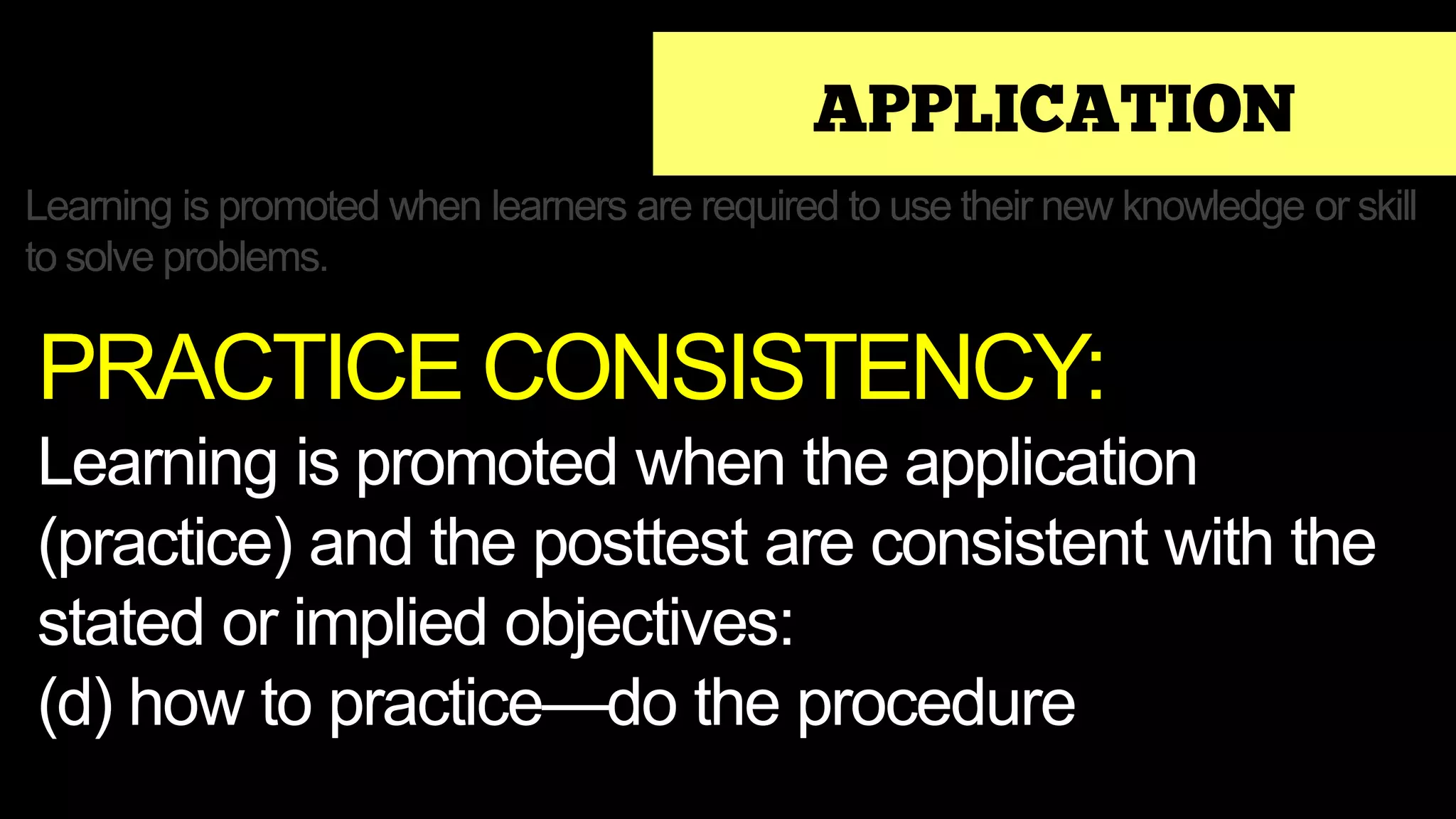 APPLICATION
Learning is promoted when learners are required to use their new knowledge or skill
to solve problems.
PRACTICE CONSISTENCY:
Learning is promoted when the application
(practice) and the posttest are consistent with the
stated or implied objectives:
(d) how to practice—do the procedure
 