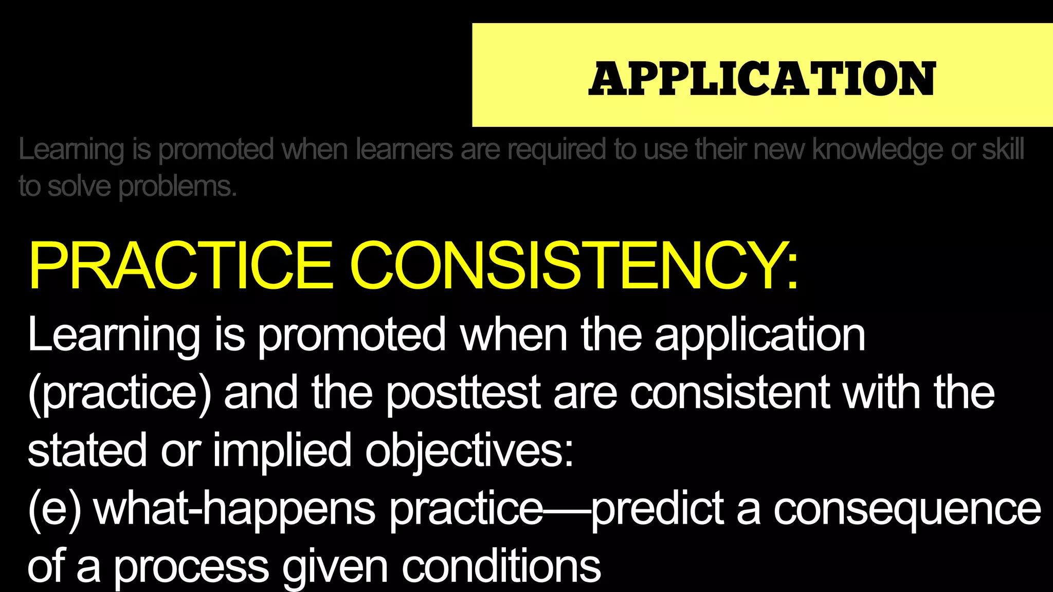 APPLICATION
Learning is promoted when learners are required to use their new knowledge or skill
to solve problems.
PRACTICE CONSISTENCY:
Learning is promoted when the application
(practice) and the posttest are consistent with the
stated or implied objectives:
(e) what-happens practice—predict a consequence
of a process given conditions
 