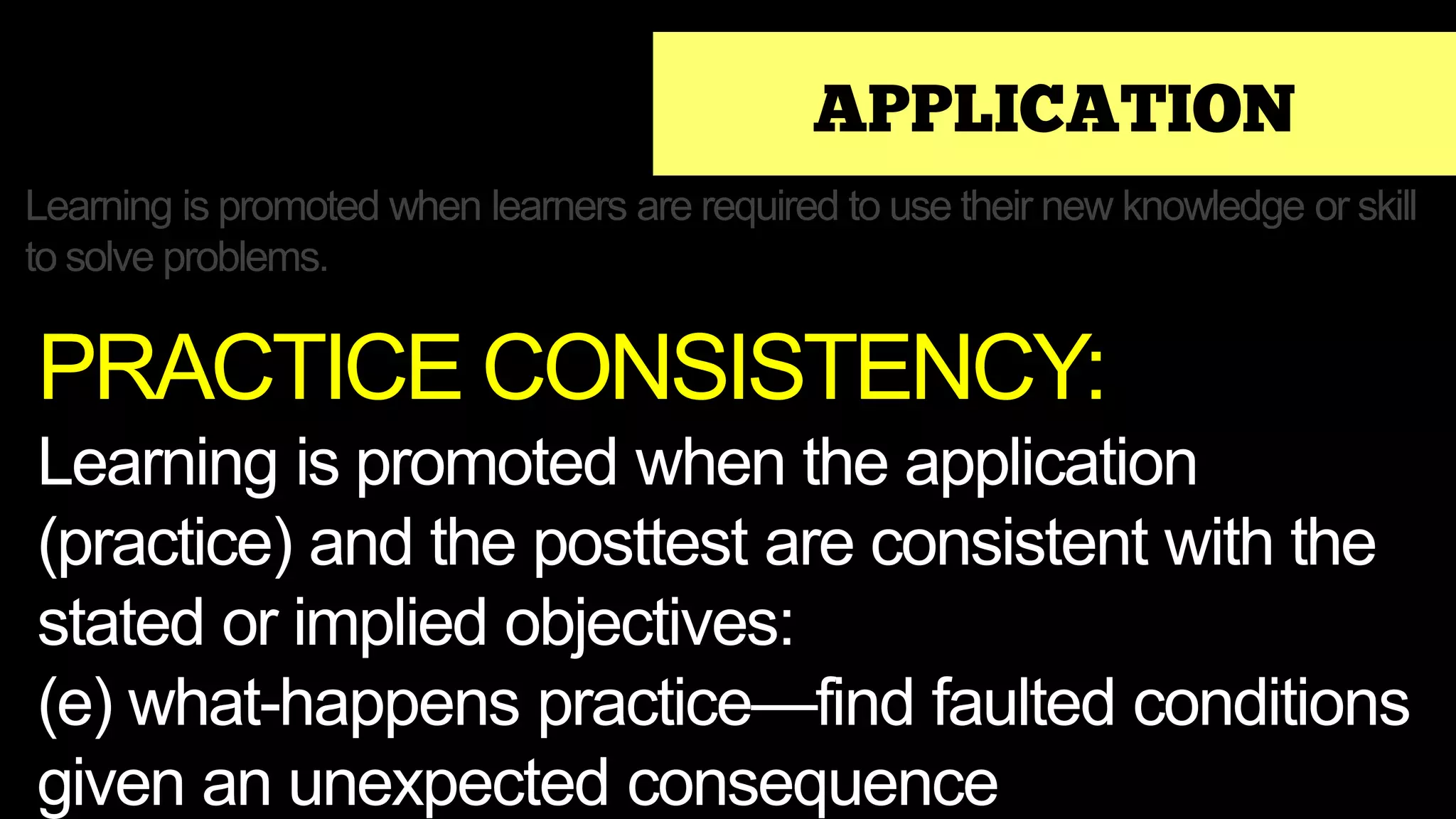 APPLICATION
Learning is promoted when learners are required to use their new knowledge or skill
to solve problems.
PRACTICE CONSISTENCY:
Learning is promoted when the application
(practice) and the posttest are consistent with the
stated or implied objectives:
(e) what-happens practice—find faulted conditions
given an unexpected consequence
 